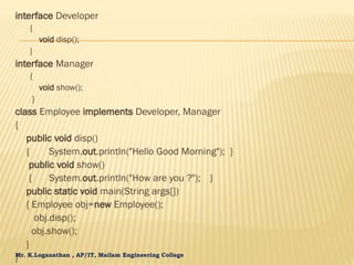 Mr. K.Loganathan , AP/IT, Mailam Engineering College
interface Developer
{
void disp();
}
interface Manager
{
void show();
}
class Employee implements Developer, Manager
{
public void disp()
{ System.out.println("Hello Good Morning"); }
public void show()
{ System.out.println("How are you ?"); }
public static void main(String args[])
{ Employee obj=new Employee();
obj.disp();
obj.show();
}
}
 