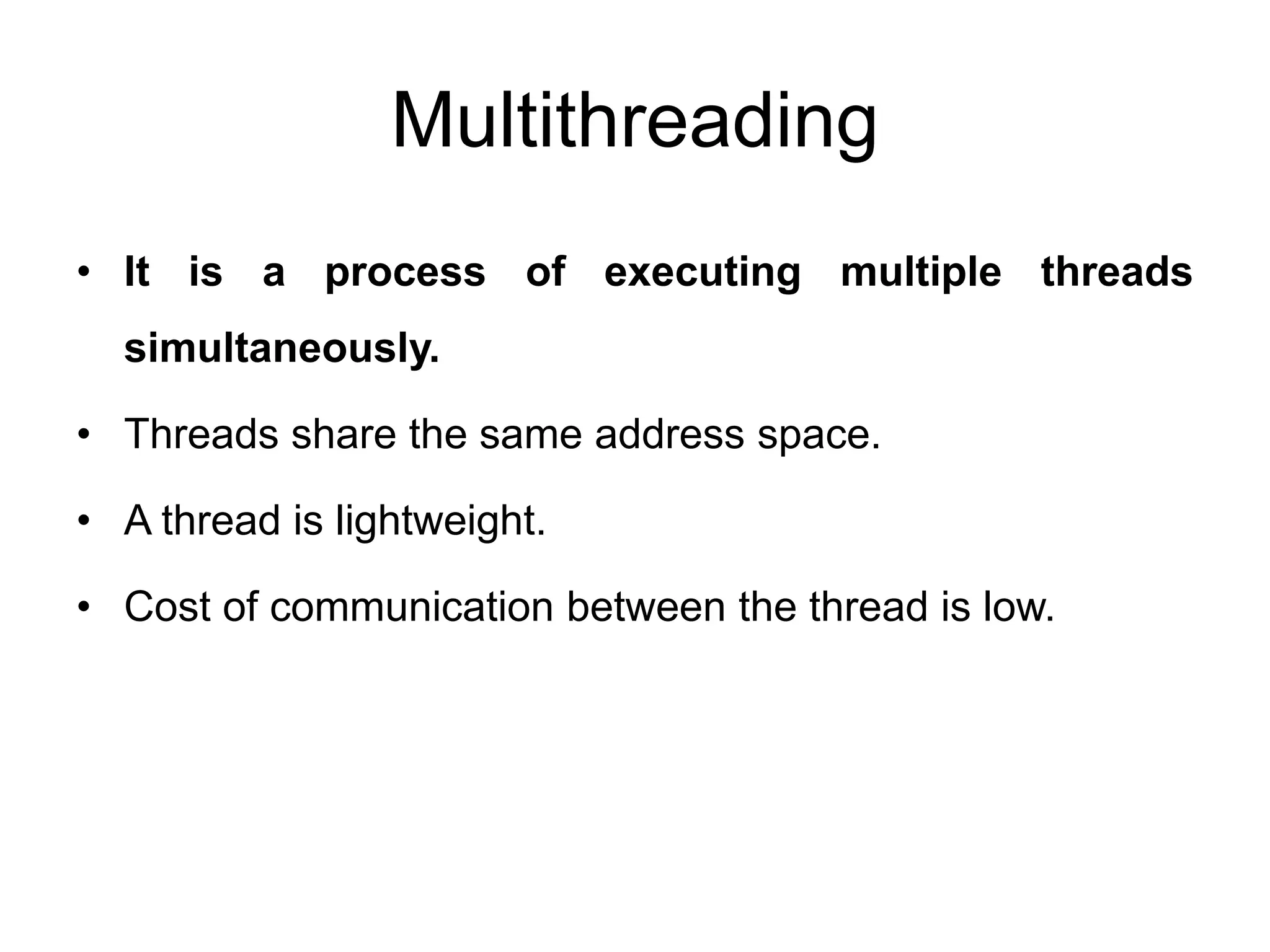 Multithreading
• It is a process of executing multiple threads
simultaneously.
• Threads share the same address space.
• A thread is lightweight.
• Cost of communication between the thread is low.
 
