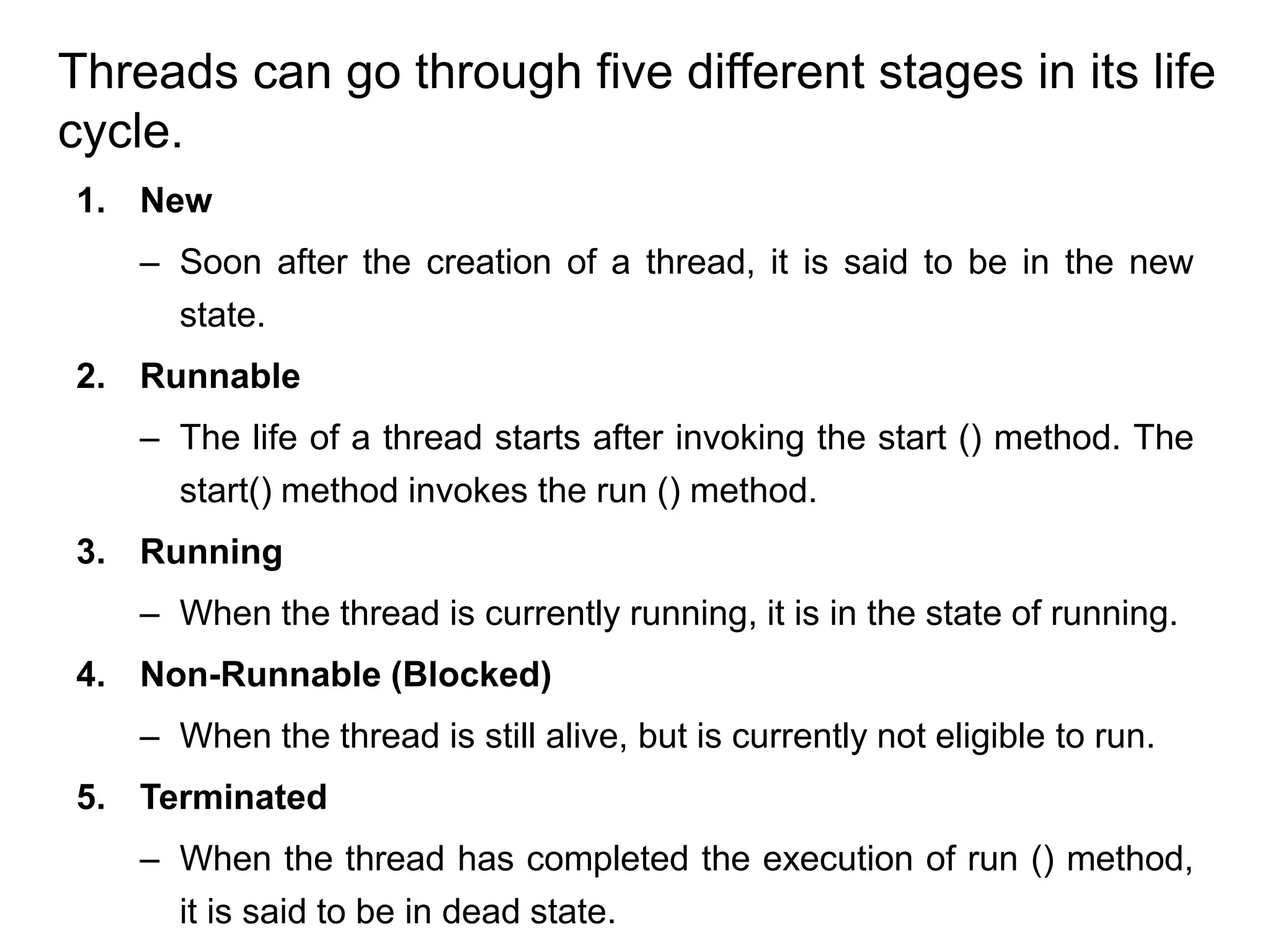 1. New
– Soon after the creation of a thread, it is said to be in the new
state.
2. Runnable
– The life of a thread starts after invoking the start () method. The
start() method invokes the run () method.
3. Running
– When the thread is currently running, it is in the state of running.
4. Non-Runnable (Blocked)
– When the thread is still alive, but is currently not eligible to run.
5. Terminated
– When the thread has completed the execution of run () method,
it is said to be in dead state.
Threads can go through five different stages in its life
cycle.
 