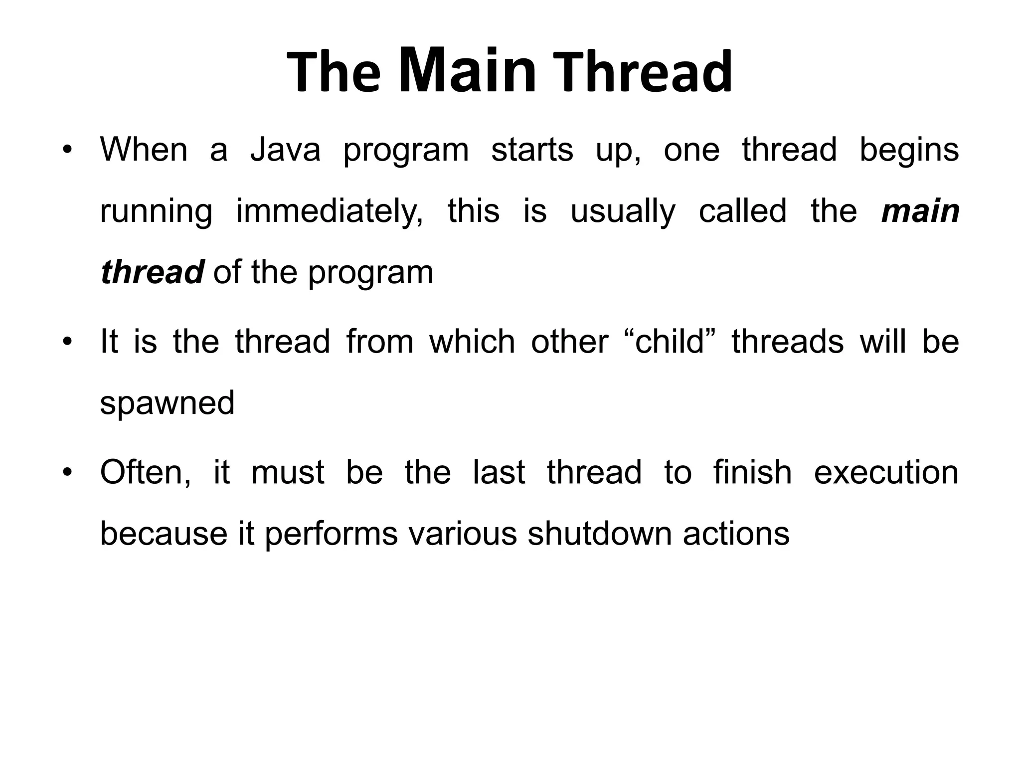 The Main Thread
• When a Java program starts up, one thread begins
running immediately, this is usually called the main
thread of the program
• It is the thread from which other “child” threads will be
spawned
• Often, it must be the last thread to finish execution
because it performs various shutdown actions
 