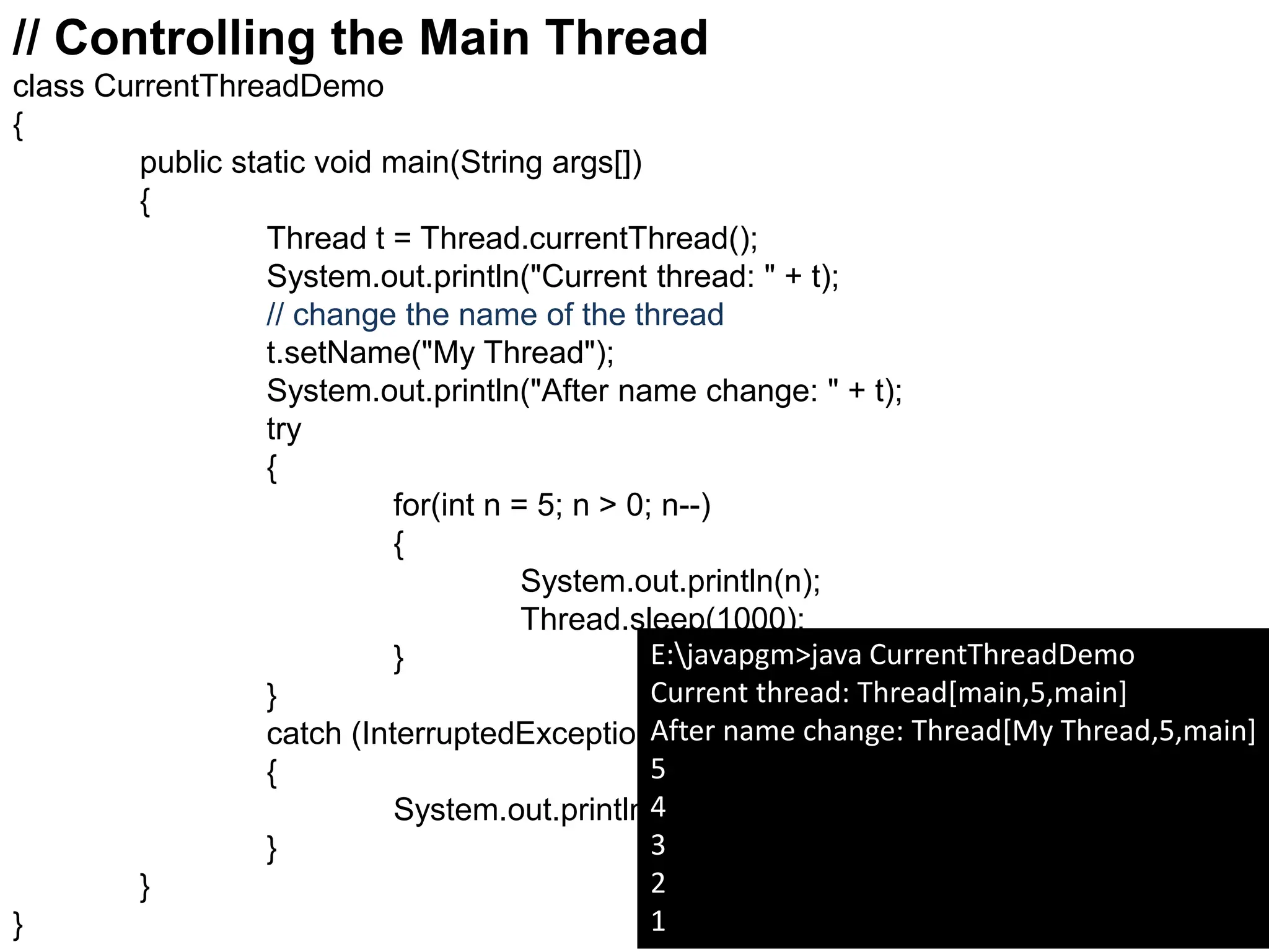 // Controlling the Main Thread
class CurrentThreadDemo
{
public static void main(String args[])
{
Thread t = Thread.currentThread();
System.out.println("Current thread: " + t);
// change the name of the thread
t.setName("My Thread");
System.out.println("After name change: " + t);
try
{
for(int n = 5; n > 0; n--)
{
System.out.println(n);
Thread.sleep(1000);
}
}
catch (InterruptedException e)
{
System.out.println("Main thread interrupted");
}
}
}
E:javapgm>java CurrentThreadDemo
Current thread: Thread[main,5,main]
After name change: Thread[My Thread,5,main]
5
4
3
2
1
 