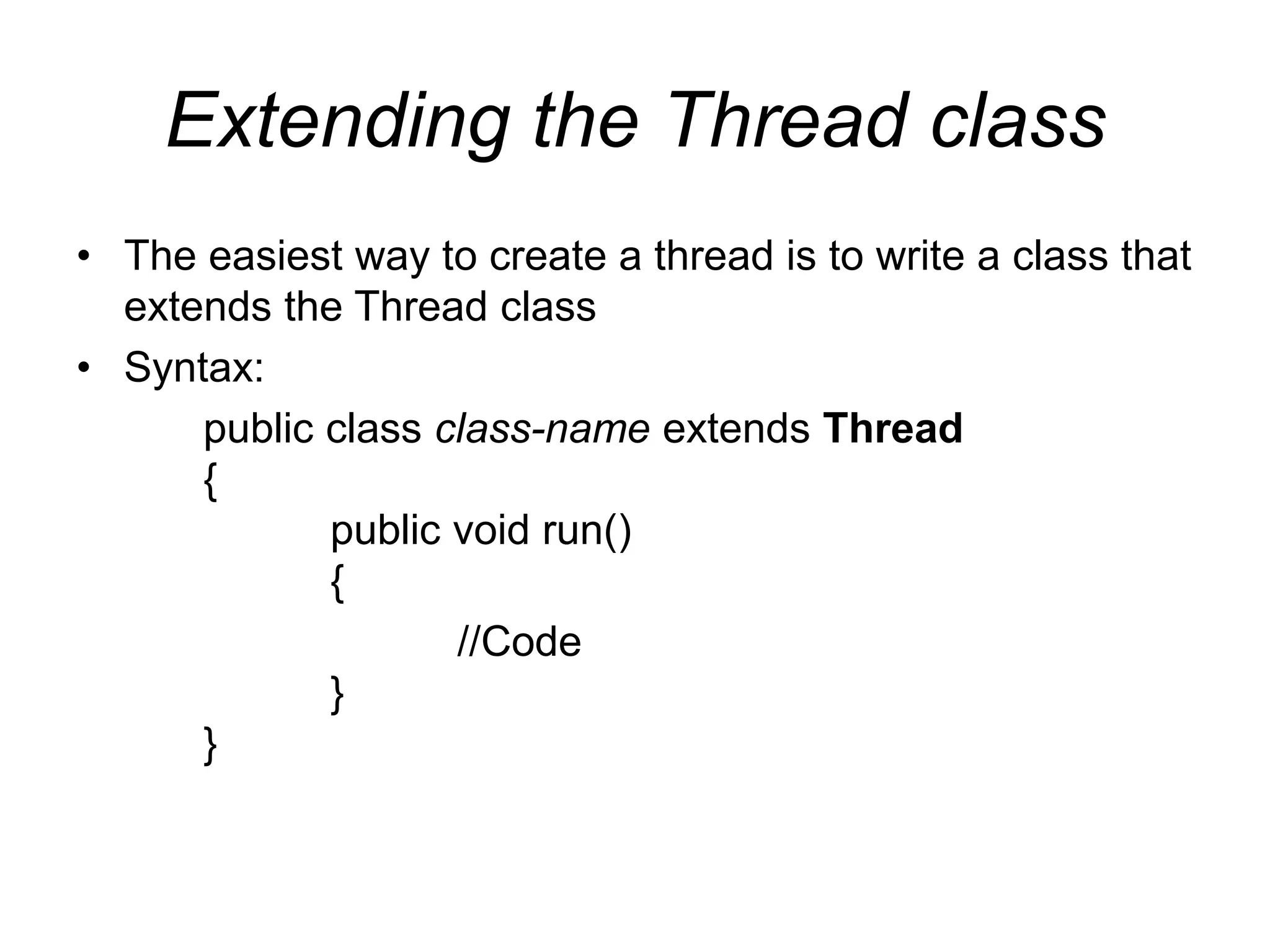 Extending the Thread class
• The easiest way to create a thread is to write a class that
extends the Thread class
• Syntax:
public class class-name extends Thread
{
public void run()
{
//Code
}
}
 