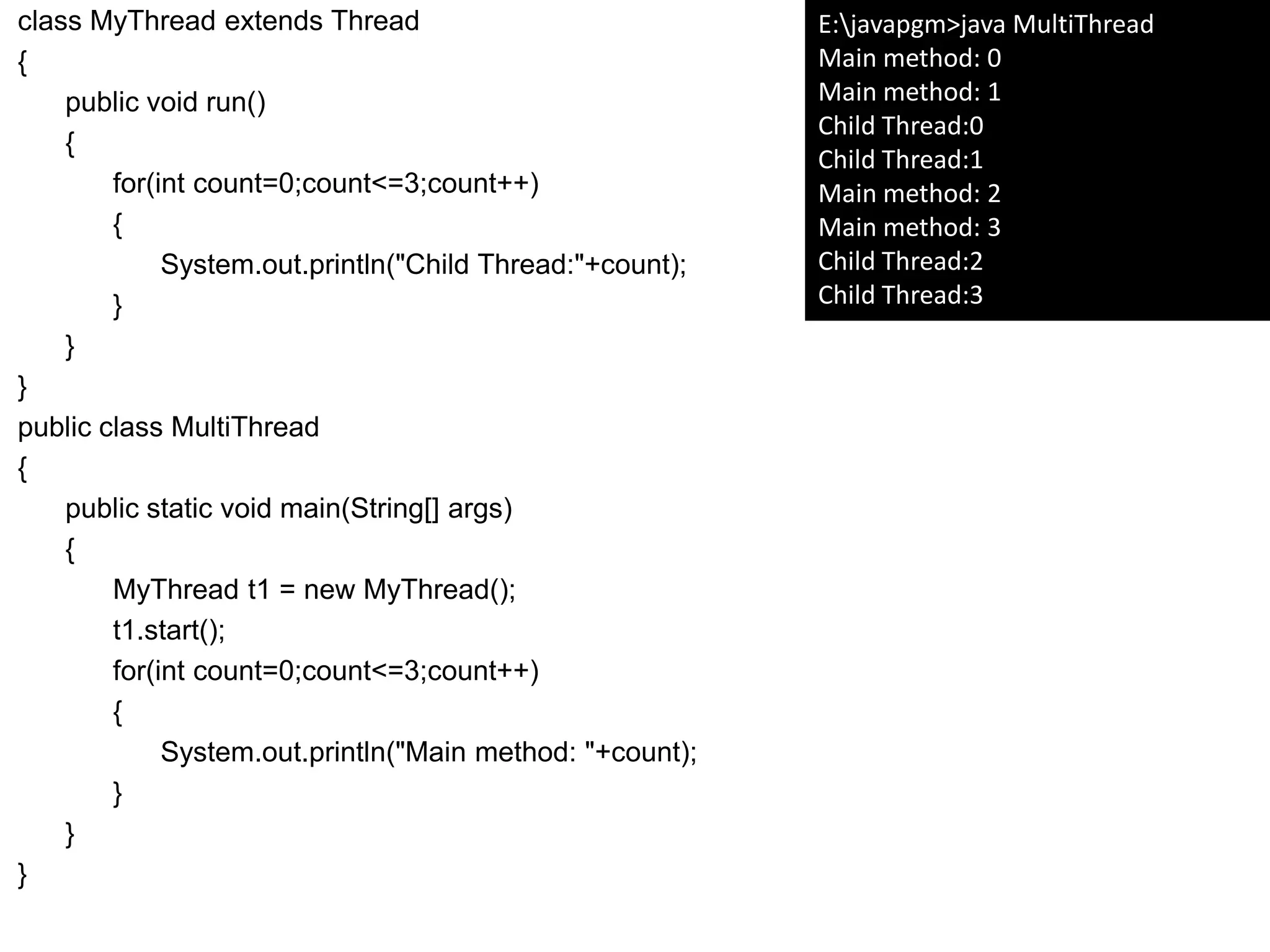 class MyThread extends Thread
{
public void run()
{
for(int count=0;count<=3;count++)
{
System.out.println("Child Thread:"+count);
}
}
}
public class MultiThread
{
public static void main(String[] args)
{
MyThread t1 = new MyThread();
t1.start();
for(int count=0;count<=3;count++)
{
System.out.println("Main method: "+count);
}
}
}
E:javapgm>java MultiThread
Main method: 0
Main method: 1
Child Thread:0
Child Thread:1
Main method: 2
Main method: 3
Child Thread:2
Child Thread:3
 