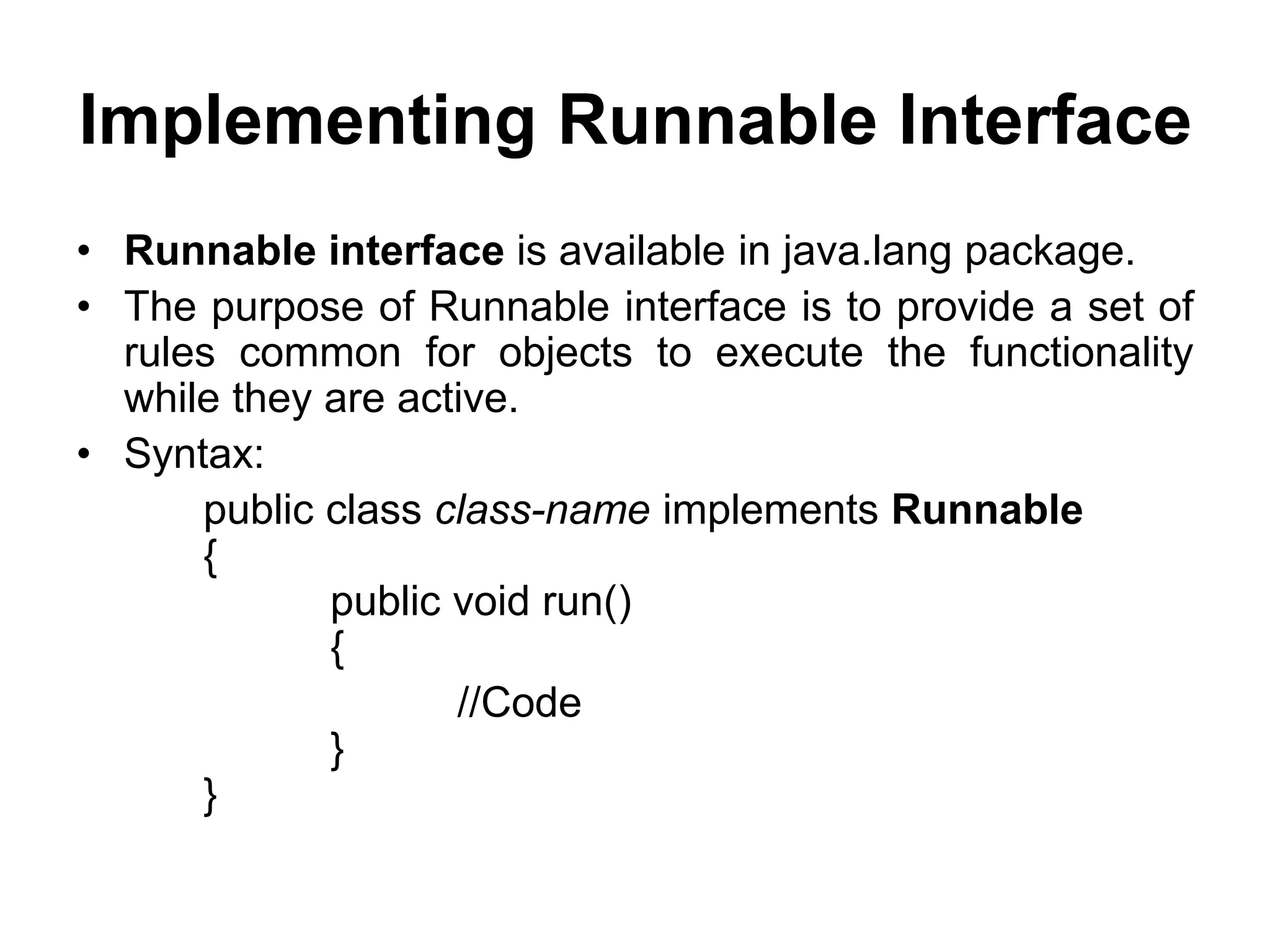 Implementing Runnable Interface
• Runnable interface is available in java.lang package.
• The purpose of Runnable interface is to provide a set of
rules common for objects to execute the functionality
while they are active.
• Syntax:
public class class-name implements Runnable
{
public void run()
{
//Code
}
}
 