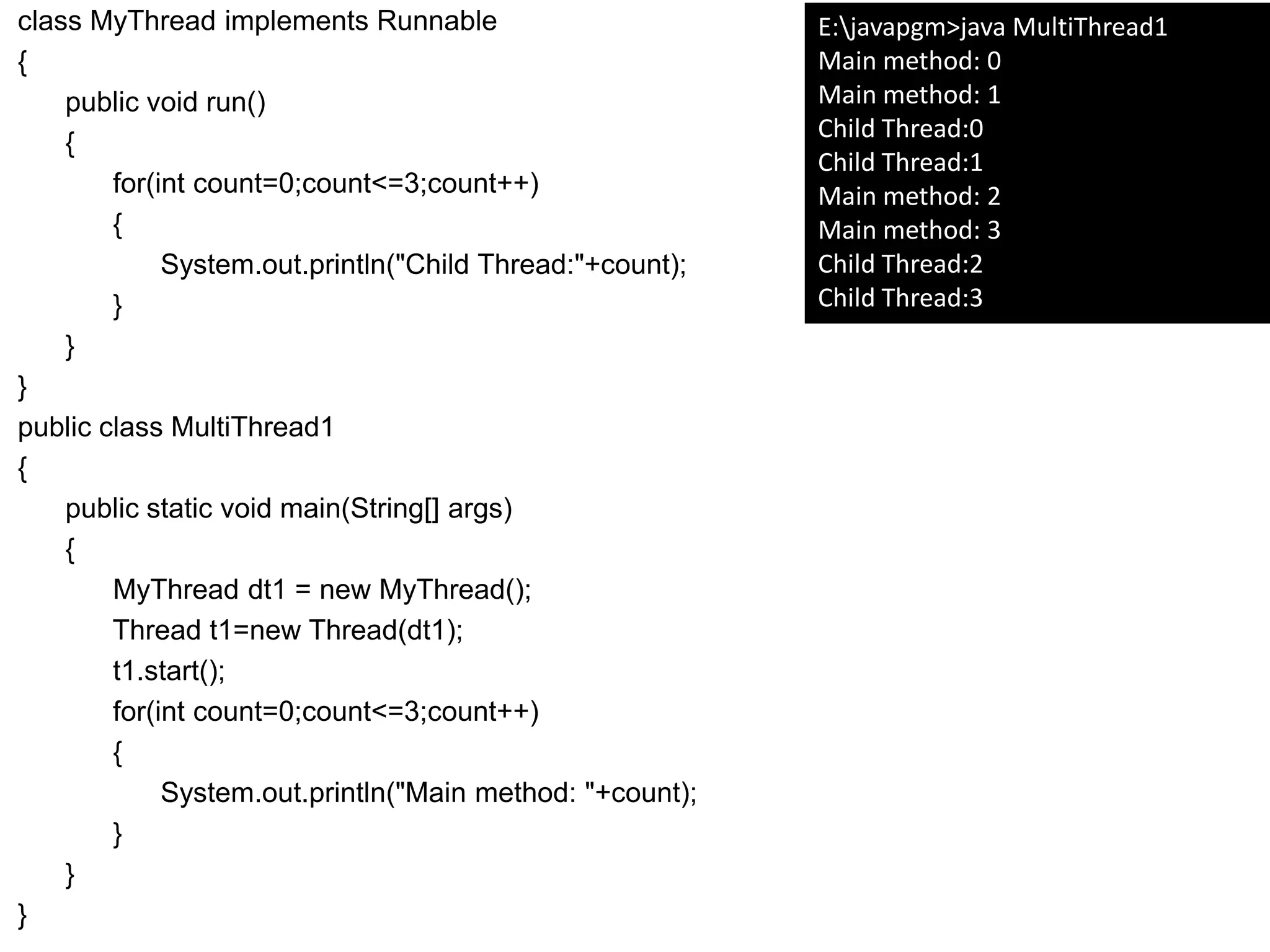 class MyThread implements Runnable
{
public void run()
{
for(int count=0;count<=3;count++)
{
System.out.println("Child Thread:"+count);
}
}
}
public class MultiThread1
{
public static void main(String[] args)
{
MyThread dt1 = new MyThread();
Thread t1=new Thread(dt1);
t1.start();
for(int count=0;count<=3;count++)
{
System.out.println("Main method: "+count);
}
}
}
E:javapgm>java MultiThread1
Main method: 0
Main method: 1
Child Thread:0
Child Thread:1
Main method: 2
Main method: 3
Child Thread:2
Child Thread:3
 
