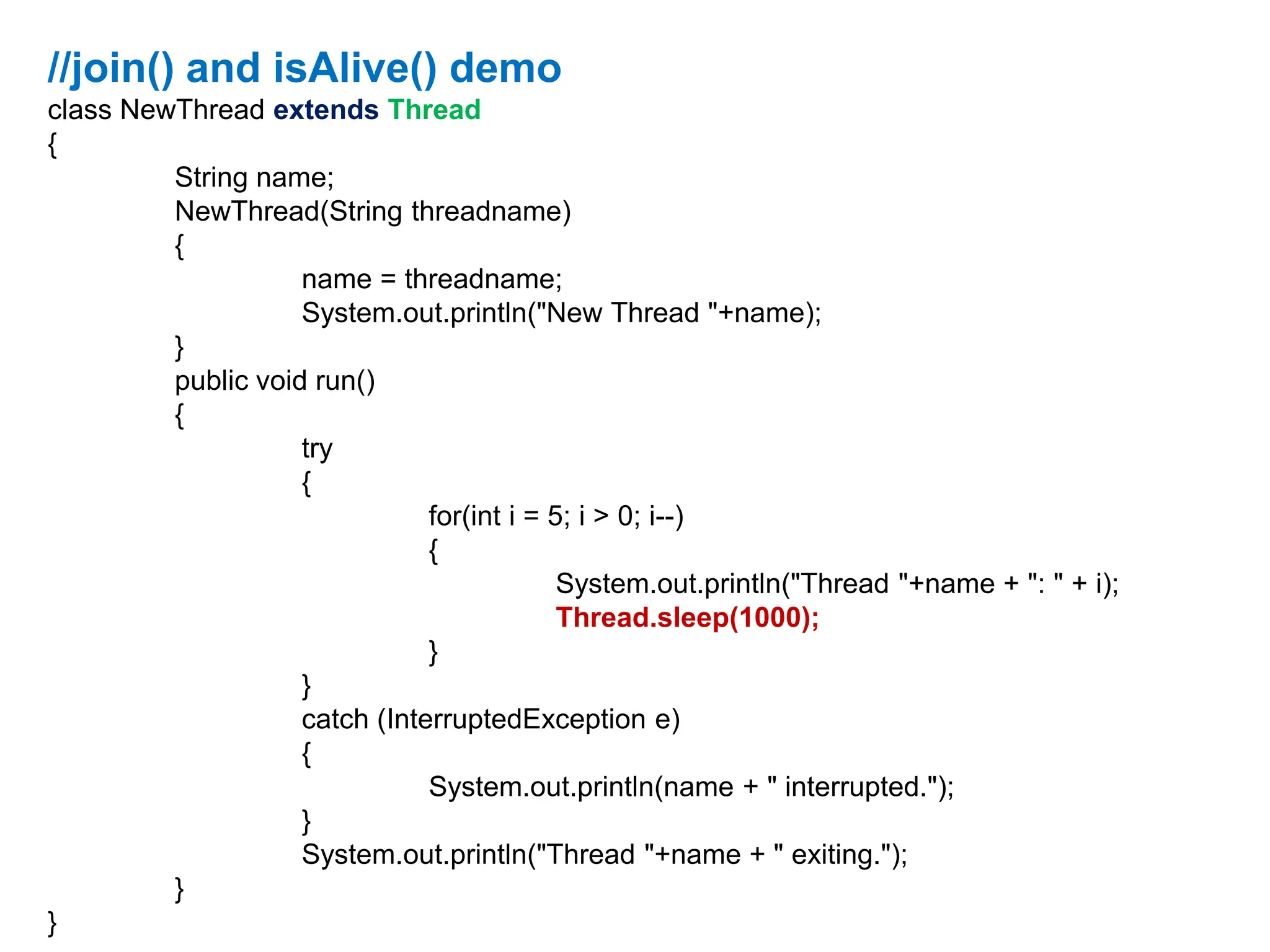 //join() and isAlive() demo
class NewThread extends Thread
{
String name;
NewThread(String threadname)
{
name = threadname;
System.out.println("New Thread "+name);
}
public void run()
{
try
{
for(int i = 5; i > 0; i--)
{
System.out.println("Thread "+name + ": " + i);
Thread.sleep(1000);
}
}
catch (InterruptedException e)
{
System.out.println(name + " interrupted.");
}
System.out.println("Thread "+name + " exiting.");
}
}
 