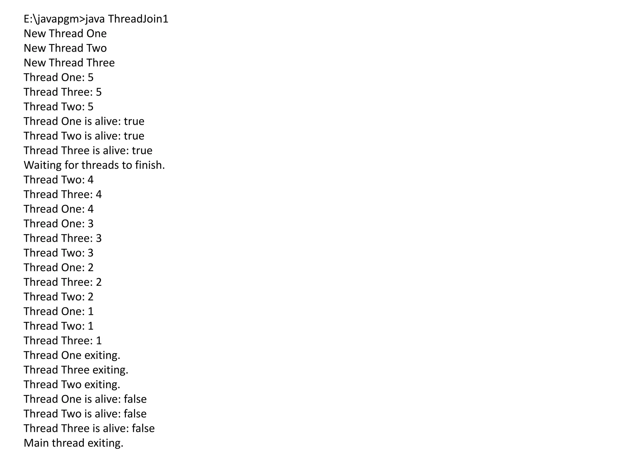E:javapgm>java ThreadJoin1
New Thread One
New Thread Two
New Thread Three
Thread One: 5
Thread Three: 5
Thread Two: 5
Thread One is alive: true
Thread Two is alive: true
Thread Three is alive: true
Waiting for threads to finish.
Thread Two: 4
Thread Three: 4
Thread One: 4
Thread One: 3
Thread Three: 3
Thread Two: 3
Thread One: 2
Thread Three: 2
Thread Two: 2
Thread One: 1
Thread Two: 1
Thread Three: 1
Thread One exiting.
Thread Three exiting.
Thread Two exiting.
Thread One is alive: false
Thread Two is alive: false
Thread Three is alive: false
Main thread exiting.
 