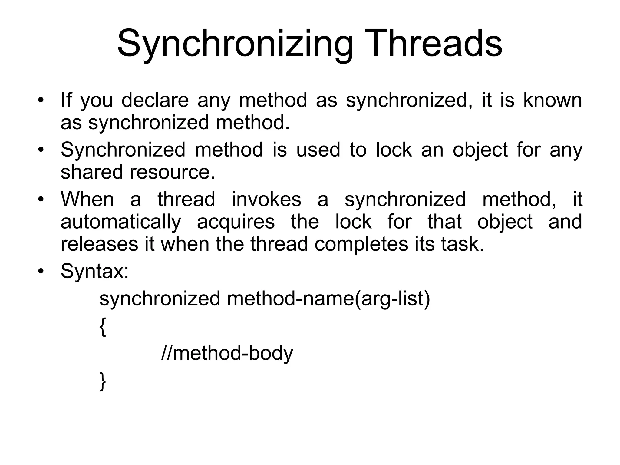 Synchronizing Threads
• If you declare any method as synchronized, it is known
as synchronized method.
• Synchronized method is used to lock an object for any
shared resource.
• When a thread invokes a synchronized method, it
automatically acquires the lock for that object and
releases it when the thread completes its task.
• Syntax:
synchronized method-name(arg-list)
{
//method-body
}
 