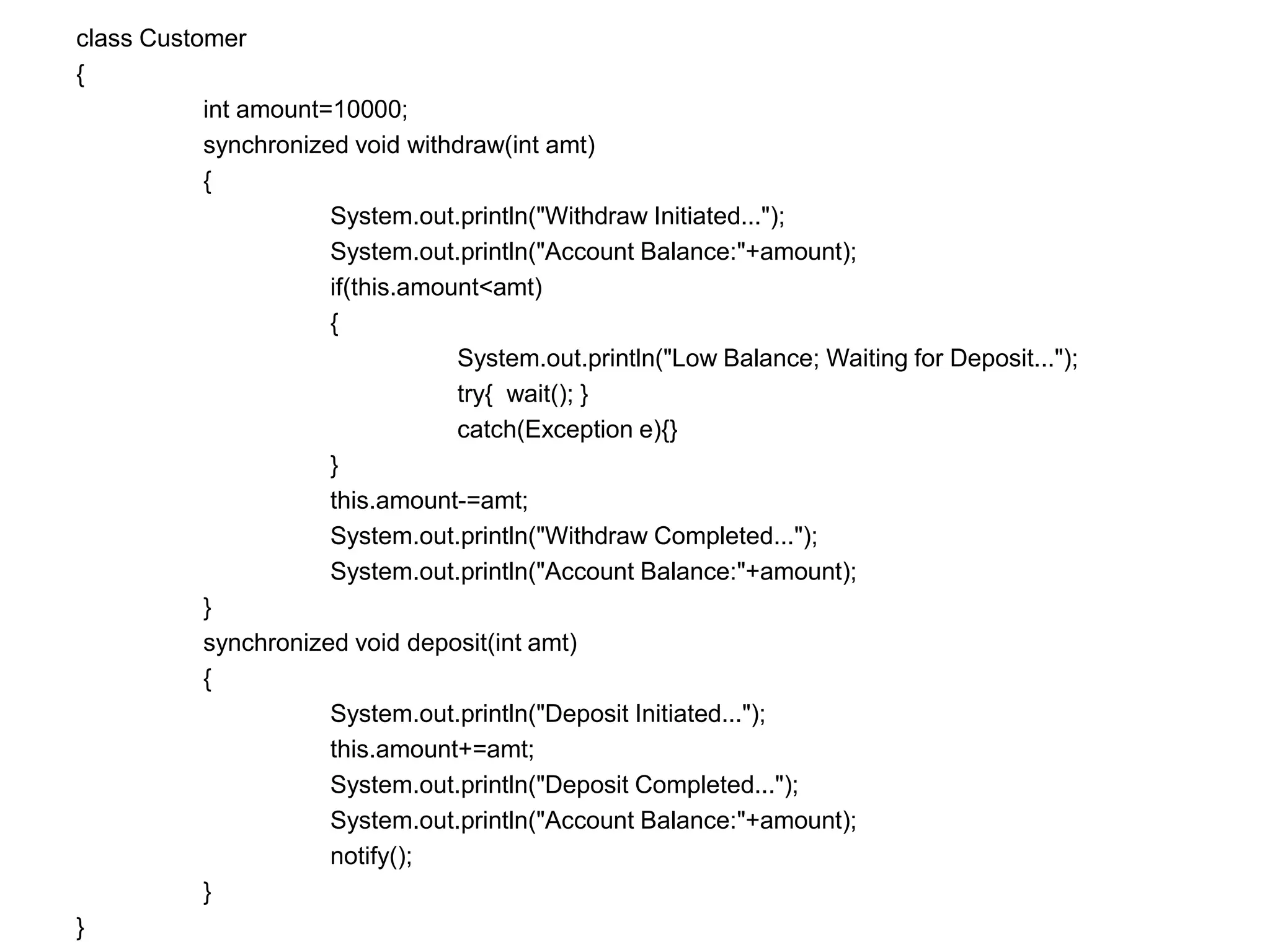 class Customer
{
int amount=10000;
synchronized void withdraw(int amt)
{
System.out.println("Withdraw Initiated...");
System.out.println("Account Balance:"+amount);
if(this.amount<amt)
{
System.out.println("Low Balance; Waiting for Deposit...");
try{ wait(); }
catch(Exception e){}
}
this.amount-=amt;
System.out.println("Withdraw Completed...");
System.out.println("Account Balance:"+amount);
}
synchronized void deposit(int amt)
{
System.out.println("Deposit Initiated...");
this.amount+=amt;
System.out.println("Deposit Completed...");
System.out.println("Account Balance:"+amount);
notify();
}
}
 