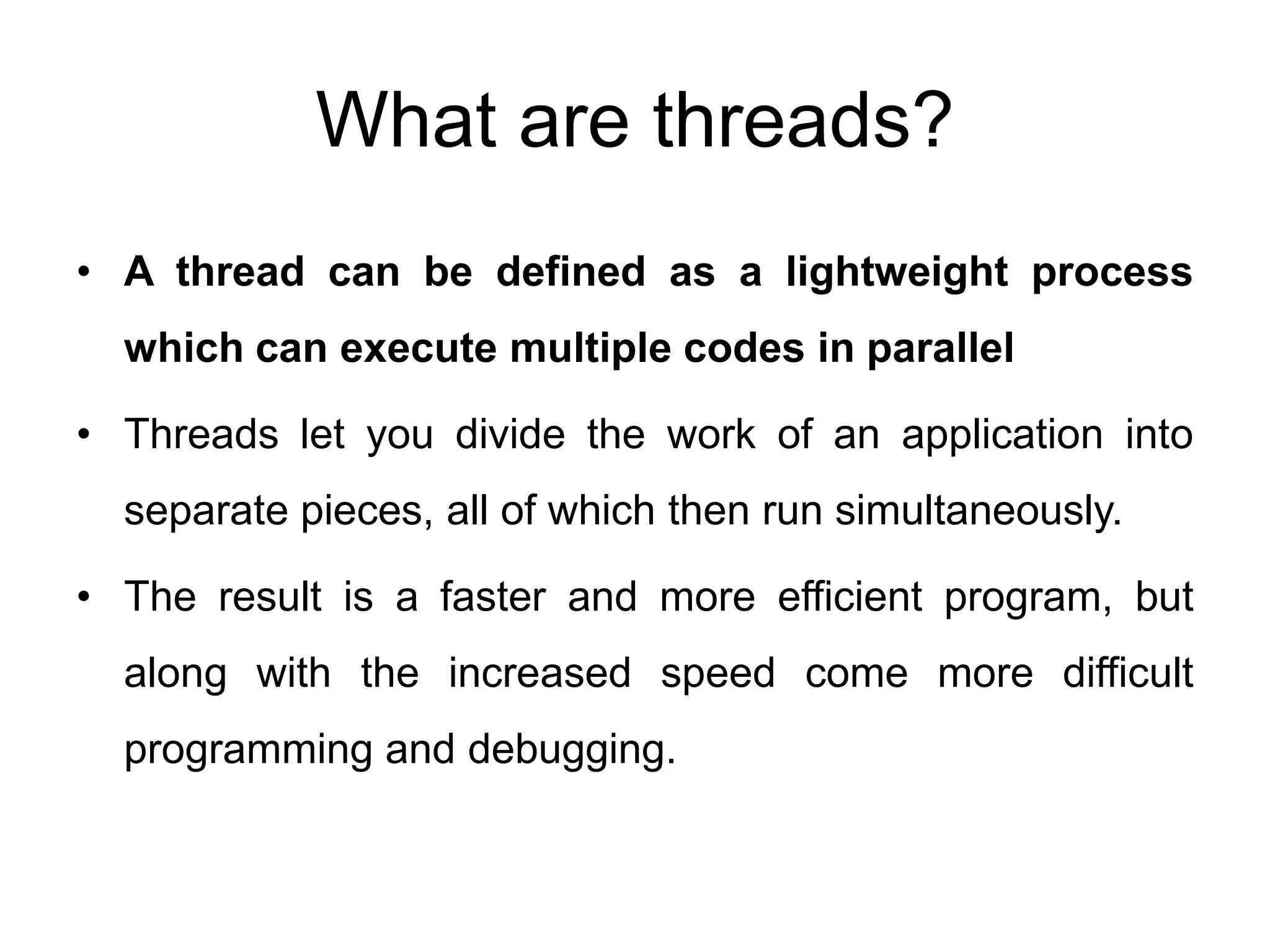 What are threads?
• A thread can be defined as a lightweight process
which can execute multiple codes in parallel
• Threads let you divide the work of an application into
separate pieces, all of which then run simultaneously.
• The result is a faster and more efficient program, but
along with the increased speed come more difficult
programming and debugging.
 