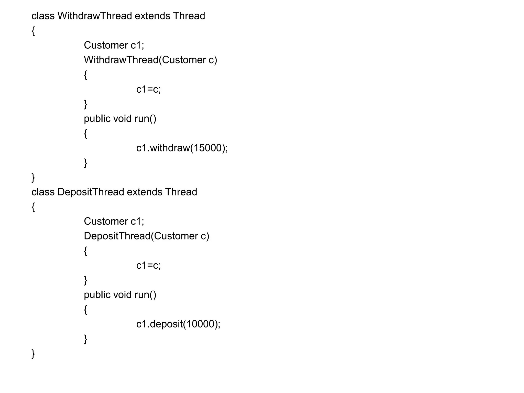 class WithdrawThread extends Thread
{
Customer c1;
WithdrawThread(Customer c)
{
c1=c;
}
public void run()
{
c1.withdraw(15000);
}
}
class DepositThread extends Thread
{
Customer c1;
DepositThread(Customer c)
{
c1=c;
}
public void run()
{
c1.deposit(10000);
}
}
 