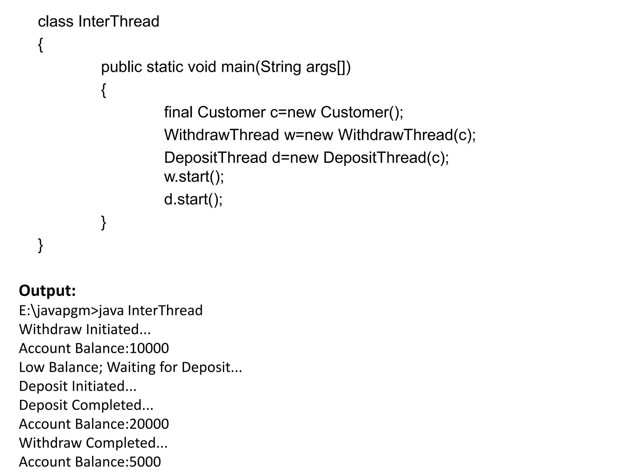 class InterThread
{
public static void main(String args[])
{
final Customer c=new Customer();
WithdrawThread w=new WithdrawThread(c);
DepositThread d=new DepositThread(c);
w.start();
d.start();
}
}
Output:
E:javapgm>java InterThread
Withdraw Initiated...
Account Balance:10000
Low Balance; Waiting for Deposit...
Deposit Initiated...
Deposit Completed...
Account Balance:20000
Withdraw Completed...
Account Balance:5000
 