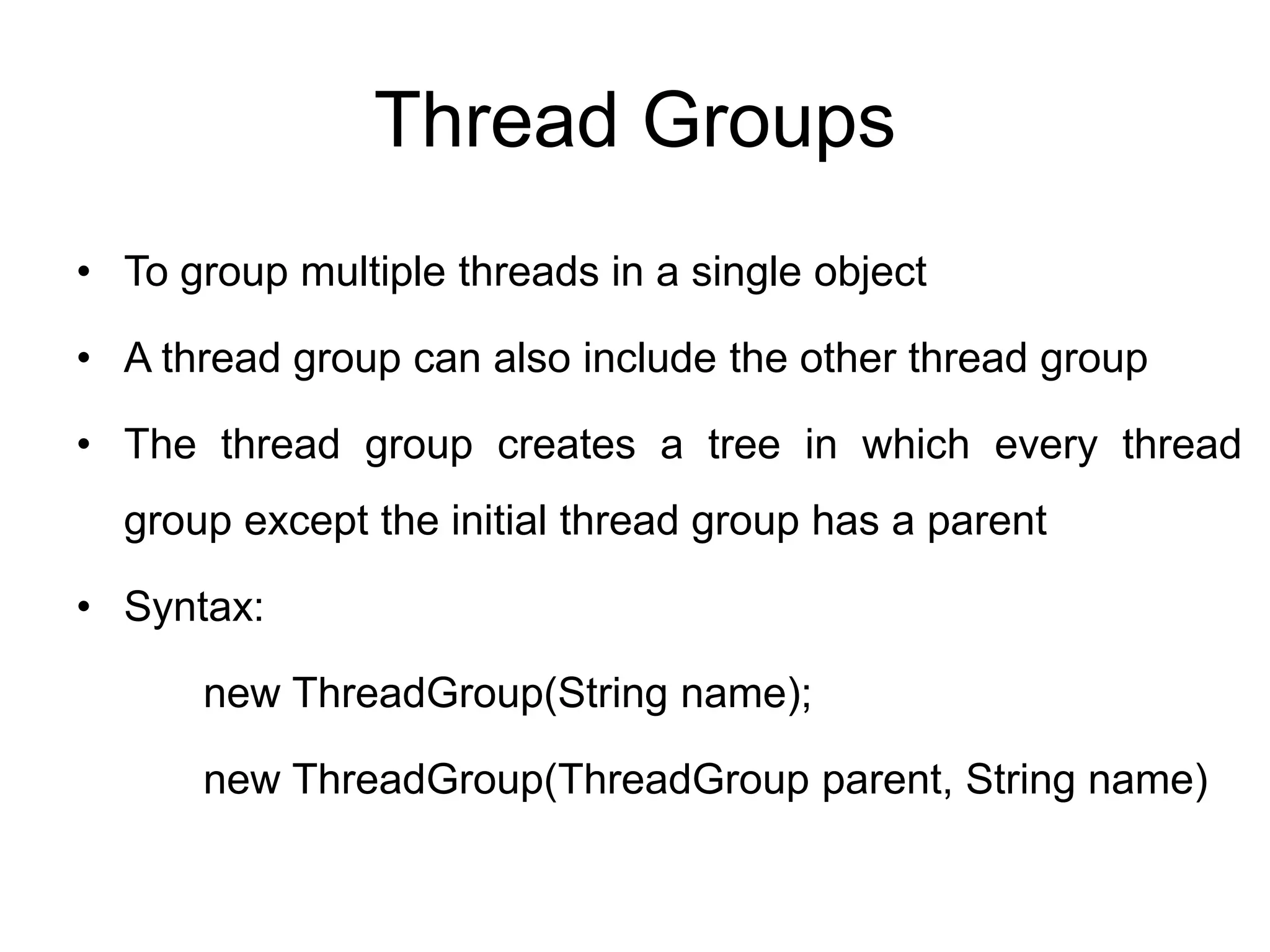 Thread Groups
• To group multiple threads in a single object
• A thread group can also include the other thread group
• The thread group creates a tree in which every thread
group except the initial thread group has a parent
• Syntax:
new ThreadGroup(String name);
new ThreadGroup(ThreadGroup parent, String name)
 