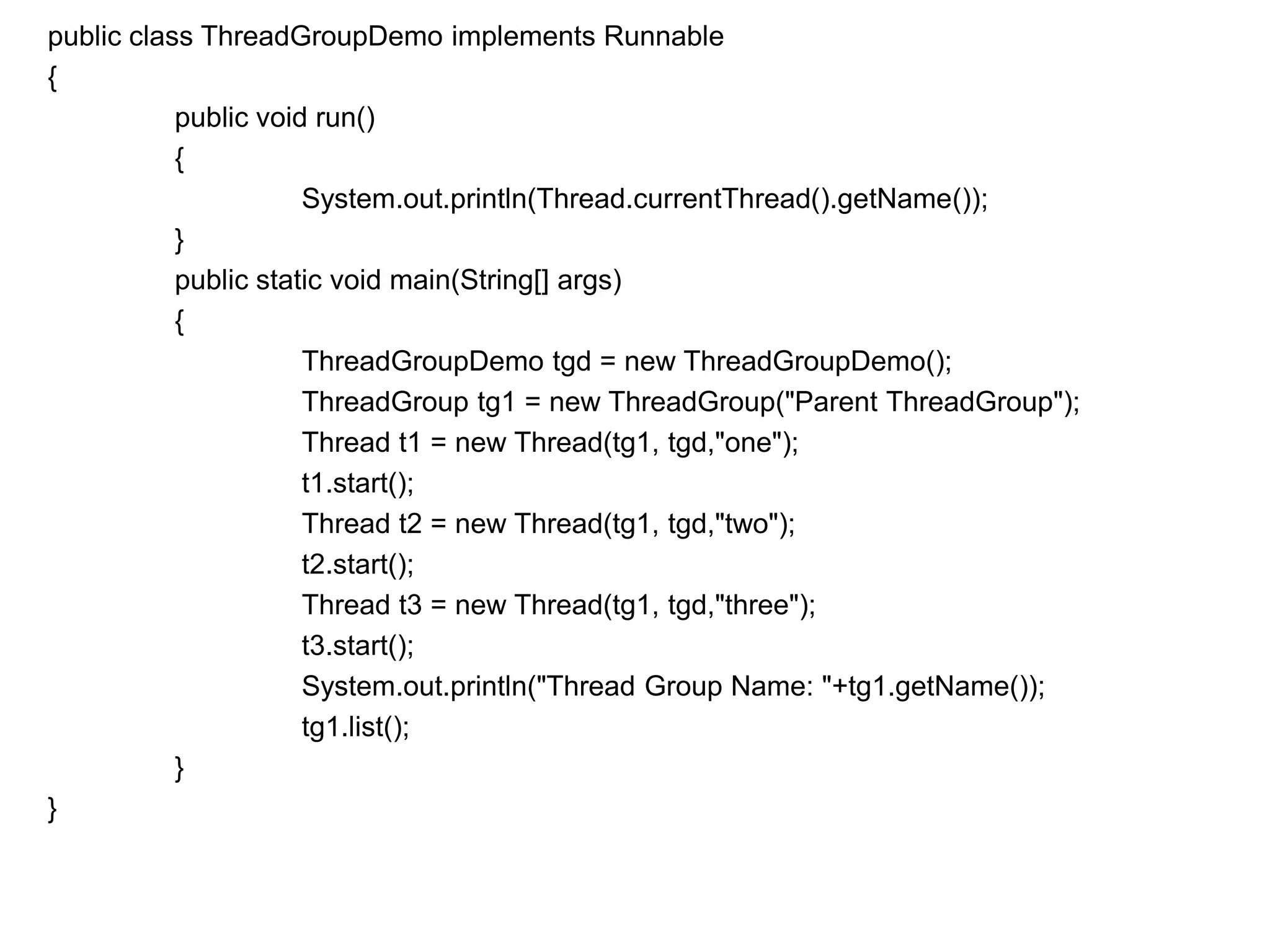 public class ThreadGroupDemo implements Runnable
{
public void run()
{
System.out.println(Thread.currentThread().getName());
}
public static void main(String[] args)
{
ThreadGroupDemo tgd = new ThreadGroupDemo();
ThreadGroup tg1 = new ThreadGroup("Parent ThreadGroup");
Thread t1 = new Thread(tg1, tgd,"one");
t1.start();
Thread t2 = new Thread(tg1, tgd,"two");
t2.start();
Thread t3 = new Thread(tg1, tgd,"three");
t3.start();
System.out.println("Thread Group Name: "+tg1.getName());
tg1.list();
}
}
 