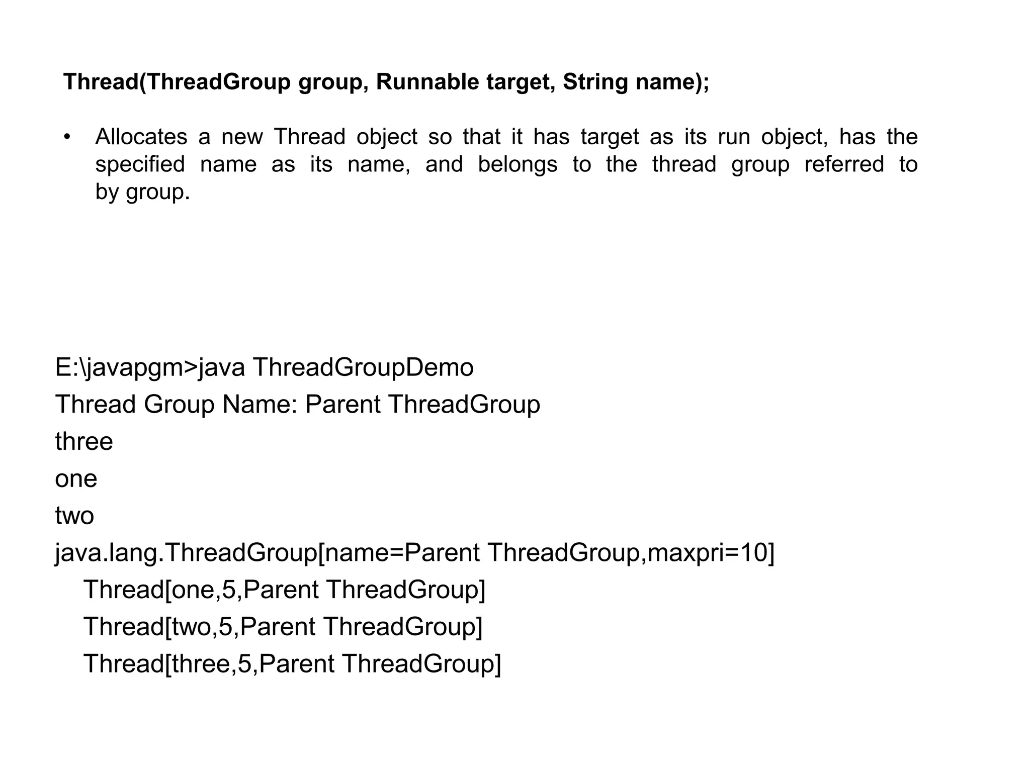 E:javapgm>java ThreadGroupDemo
Thread Group Name: Parent ThreadGroup
three
one
two
java.lang.ThreadGroup[name=Parent ThreadGroup,maxpri=10]
Thread[one,5,Parent ThreadGroup]
Thread[two,5,Parent ThreadGroup]
Thread[three,5,Parent ThreadGroup]
Thread(ThreadGroup group, Runnable target, String name);
• Allocates a new Thread object so that it has target as its run object, has the
specified name as its name, and belongs to the thread group referred to
by group.
 