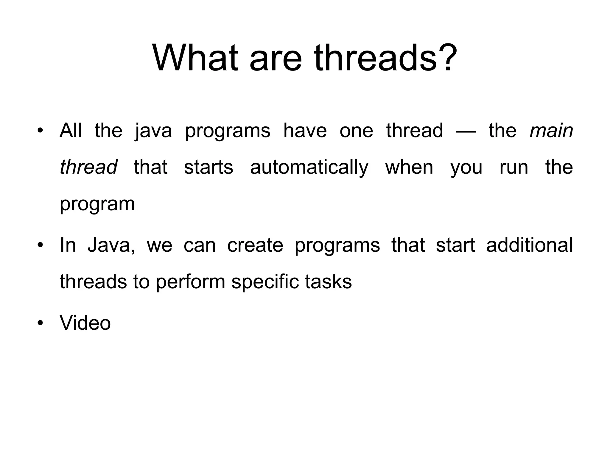 What are threads?
• All the java programs have one thread — the main
thread that starts automatically when you run the
program
• In Java, we can create programs that start additional
threads to perform specific tasks
• Video
 