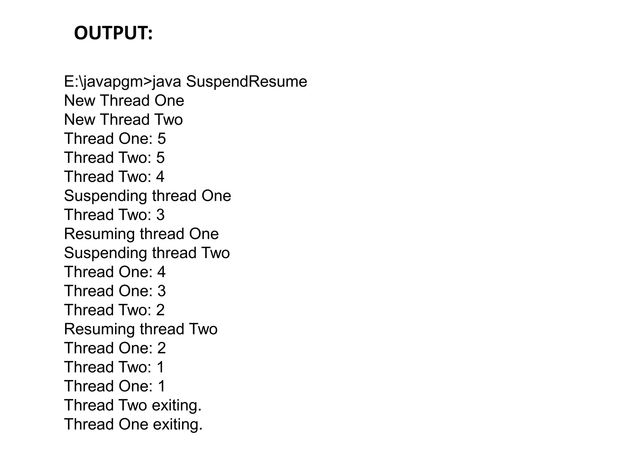 E:javapgm>java SuspendResume
New Thread One
New Thread Two
Thread One: 5
Thread Two: 5
Thread Two: 4
Suspending thread One
Thread Two: 3
Resuming thread One
Suspending thread Two
Thread One: 4
Thread One: 3
Thread Two: 2
Resuming thread Two
Thread One: 2
Thread Two: 1
Thread One: 1
Thread Two exiting.
Thread One exiting.
OUTPUT:
 