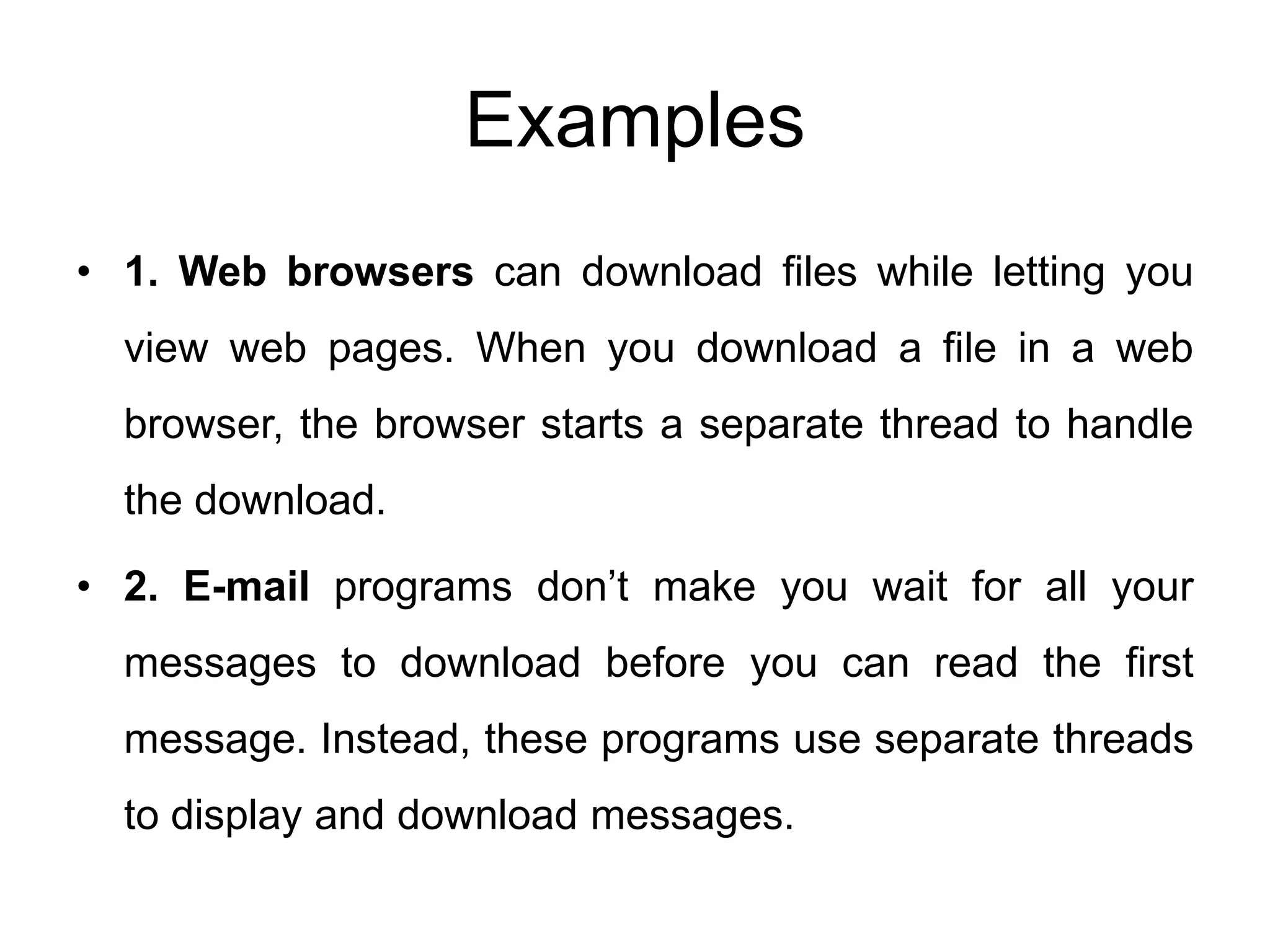 Examples
• 1. Web browsers can download files while letting you
view web pages. When you download a file in a web
browser, the browser starts a separate thread to handle
the download.
• 2. E-mail programs don’t make you wait for all your
messages to download before you can read the first
message. Instead, these programs use separate threads
to display and download messages.
 