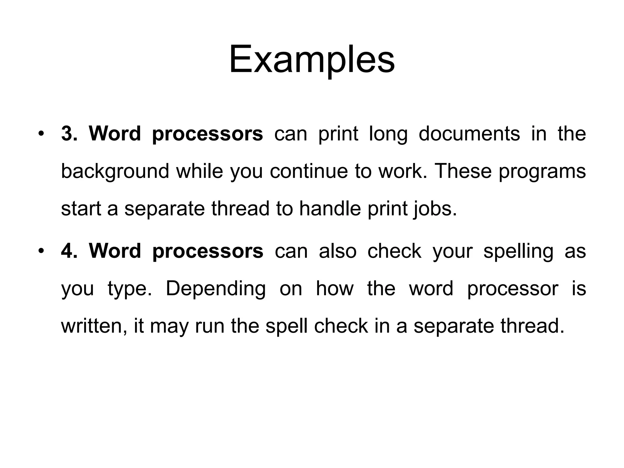 Examples
• 3. Word processors can print long documents in the
background while you continue to work. These programs
start a separate thread to handle print jobs.
• 4. Word processors can also check your spelling as
you type. Depending on how the word processor is
written, it may run the spell check in a separate thread.
 