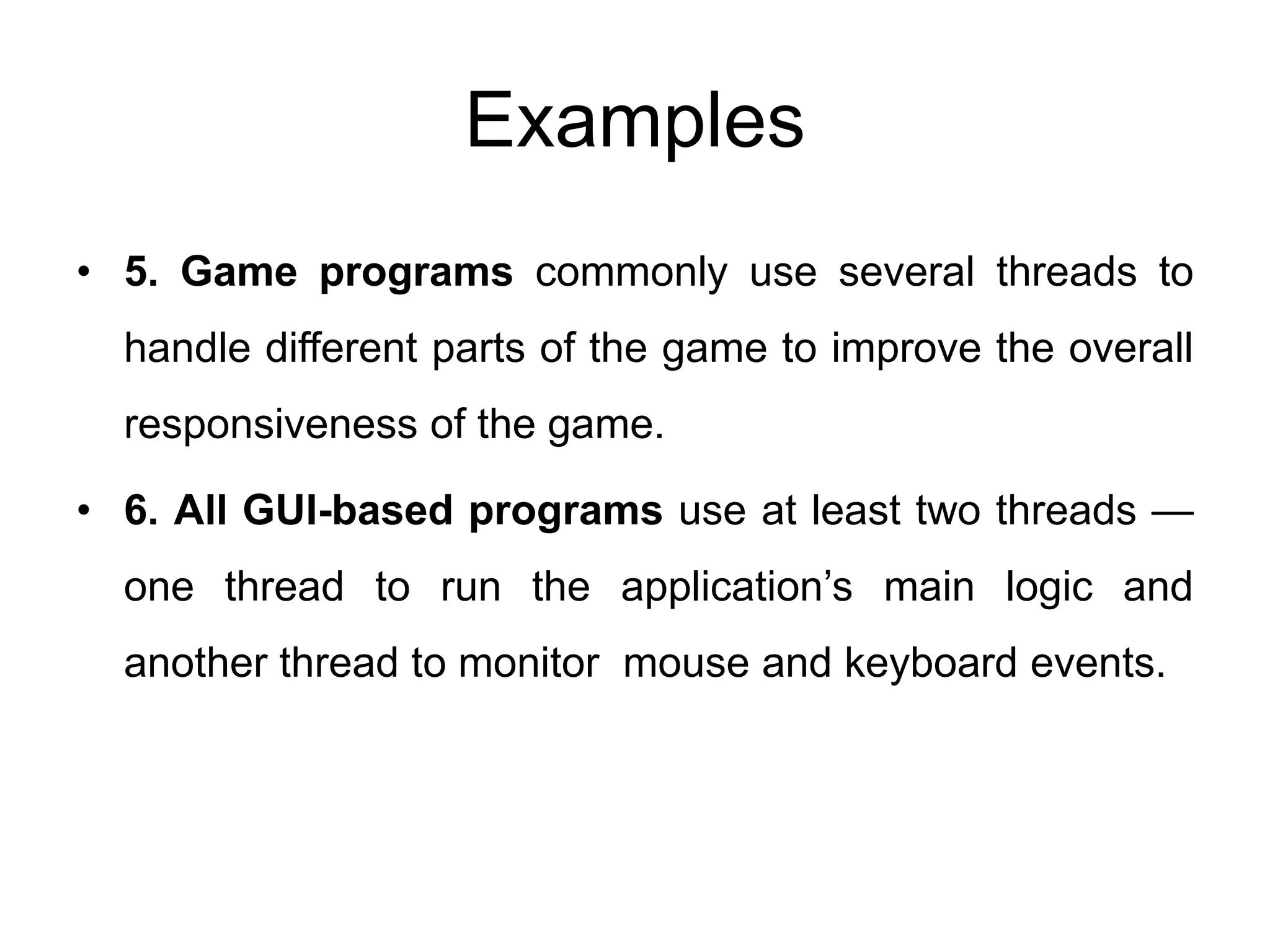 Examples
• 5. Game programs commonly use several threads to
handle different parts of the game to improve the overall
responsiveness of the game.
• 6. All GUI-based programs use at least two threads —
one thread to run the application’s main logic and
another thread to monitor mouse and keyboard events.
 