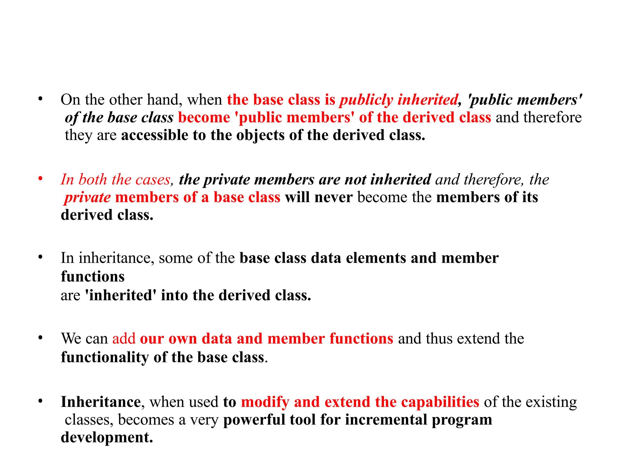 • On the other hand, when the base class is publicly inherited, 'public members'
of the base class become 'public members' of the derived class and therefore
they are accessible to the objects of the derived class.
• In both the cases, the private members are not inherited and therefore, the
private members of a base class will never become the members of its
derived class.
• In inheritance, some of the base class data elements and member
functions
are 'inherited' into the derived class.
• We can add our own data and member functions and thus extend the
functionality of the base class.
• Inheritance, when used to modify and extend the capabilities of the existing
classes, becomes a very powerful tool for incremental program
development.
 