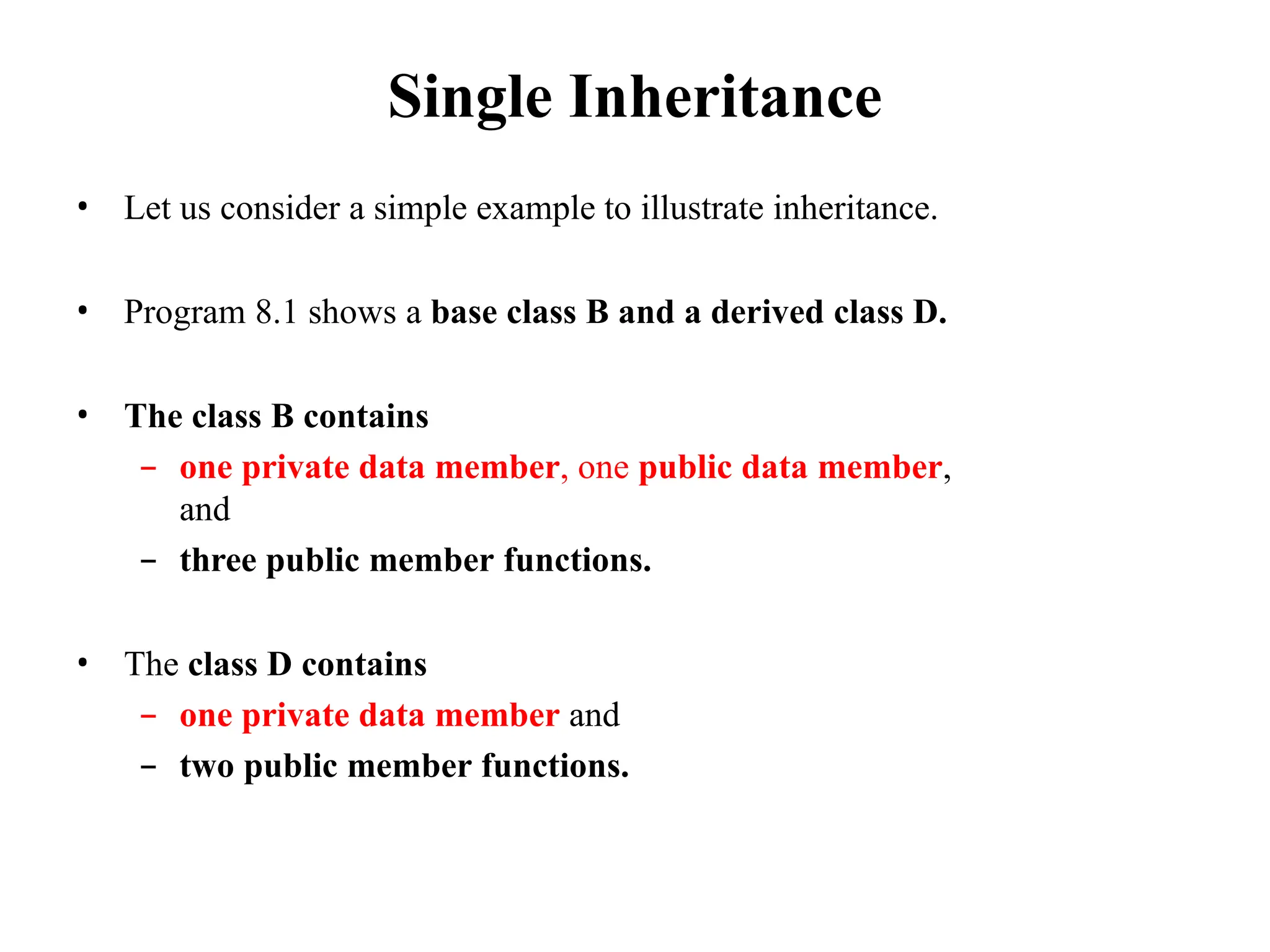 Single Inheritance
• Let us consider a simple example to illustrate inheritance.
• Program 8.1 shows a base class B and a derived class D.
• The class B contains
– one private data member, one public data member,
and
– three public member functions.
• The class D contains
– one private data member and
– two public member functions.
 