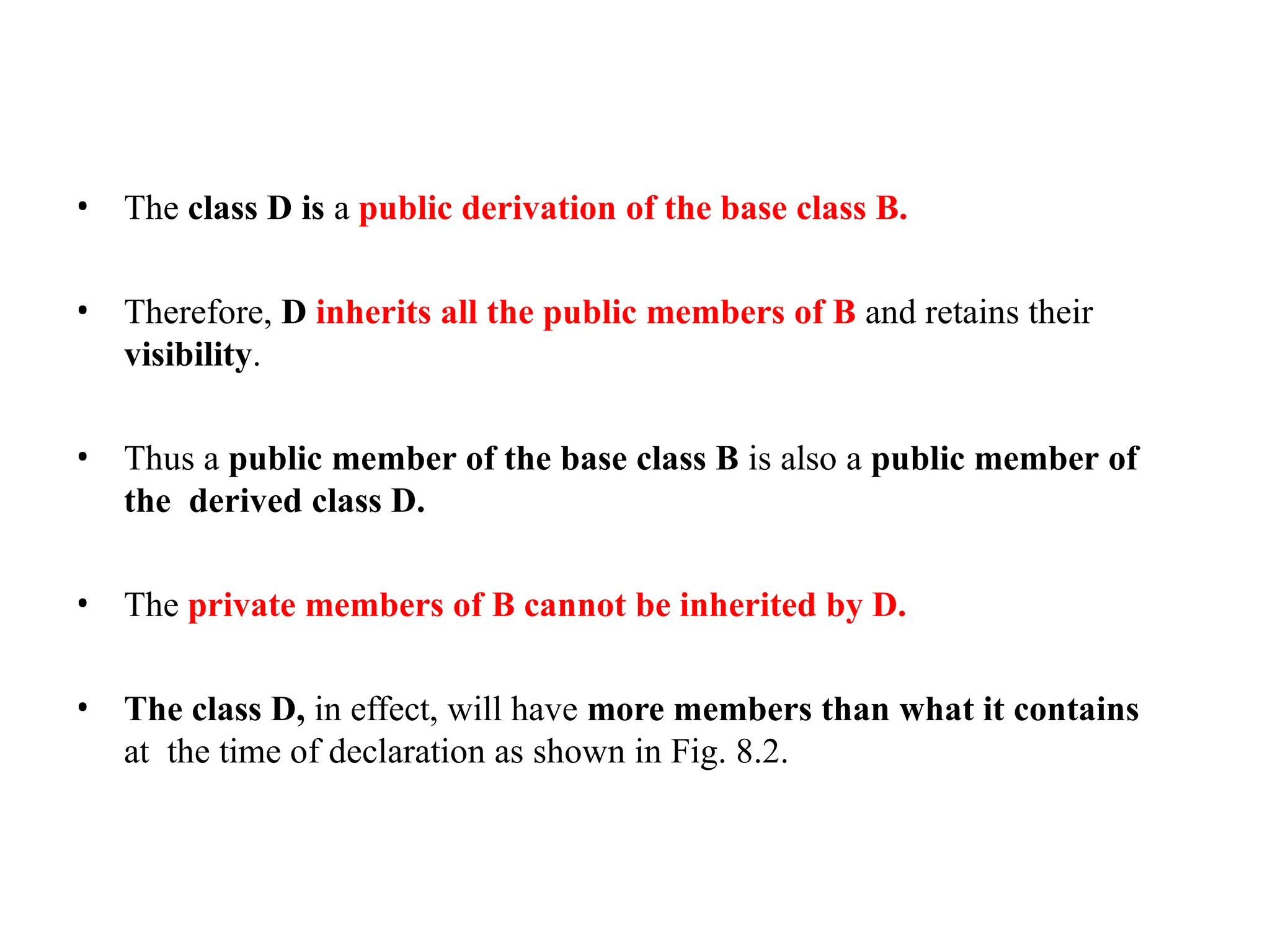 • The class D is a public derivation of the base class B.
• Therefore, D inherits all the public members of B and retains their
visibility.
• Thus a public member of the base class B is also a public member of
the derived class D.
• The private members of B cannot be inherited by D.
• The class D, in effect, will have more members than what it contains
at the time of declaration as shown in Fig. 8.2.
 