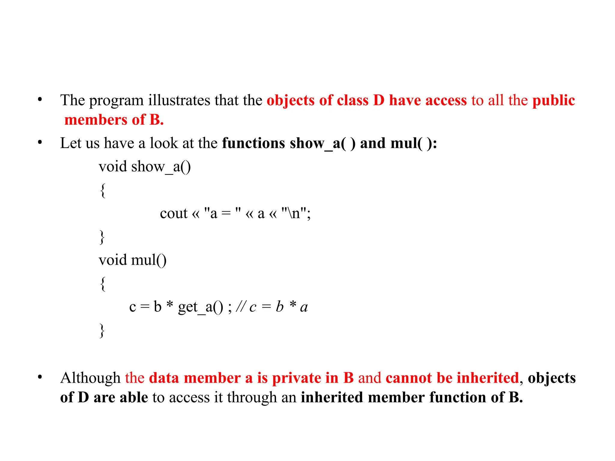 • The program illustrates that the objects of class D have access to all the public
members of B.
• Let us have a look at the functions show_a( ) and mul( ):
void show_a()
{
cout « "a = " « a « "n";
}
void mul()
{
c = b * get_a() ; // c = b * a
}
• Although the data member a is private in B and cannot be inherited, objects
of D are able to access it through an inherited member function of B.
 