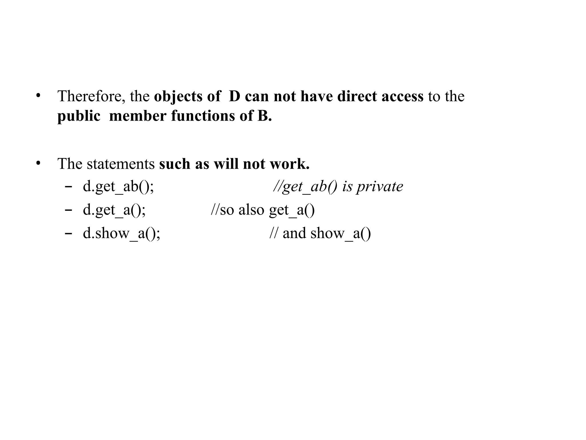 • Therefore, the objects of D can not have direct access to the
public member functions of B.
• The statements such as will not work.
– d.get_ab();
– d.get_a();
– d.show_a();
//get_ab() is private
//so also get_a()
// and show_a()
 