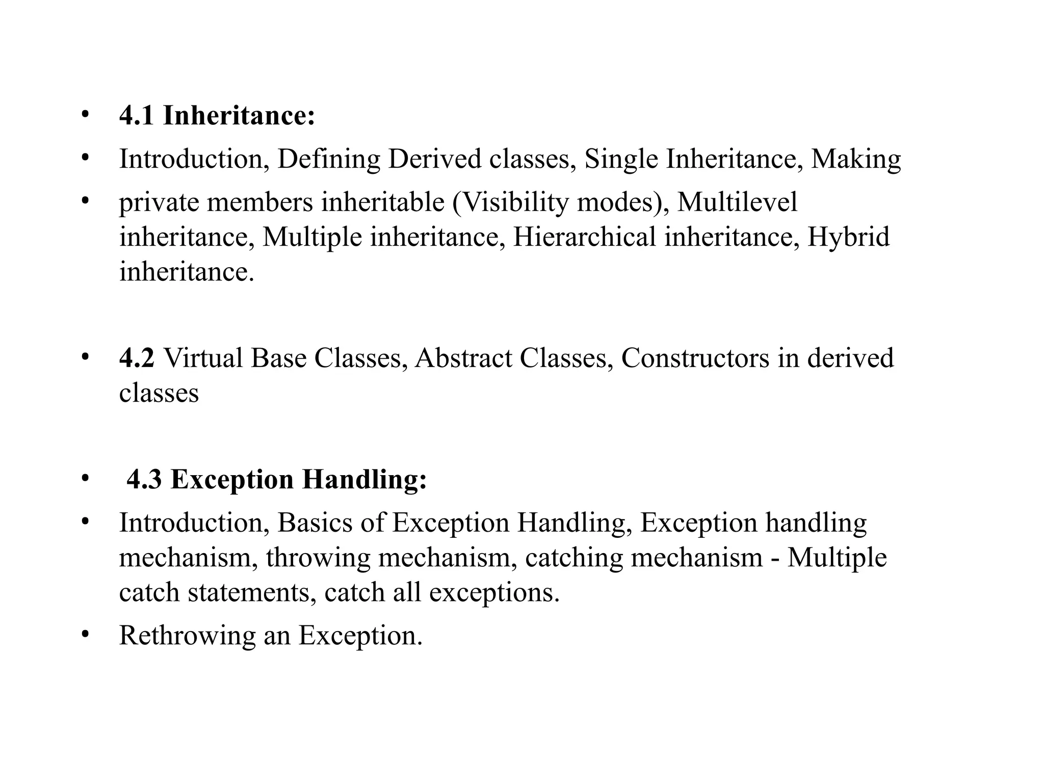 • 4.1 Inheritance:
• Introduction, Defining Derived classes, Single Inheritance, Making
• private members inheritable (Visibility modes), Multilevel
inheritance, Multiple inheritance, Hierarchical inheritance, Hybrid
inheritance.
• 4.2 Virtual Base Classes, Abstract Classes, Constructors in derived
classes
• 4.3 Exception Handling:
• Introduction, Basics of Exception Handling, Exception handling
mechanism, throwing mechanism, catching mechanism - Multiple
catch statements, catch all exceptions.
• Rethrowing an Exception.
 