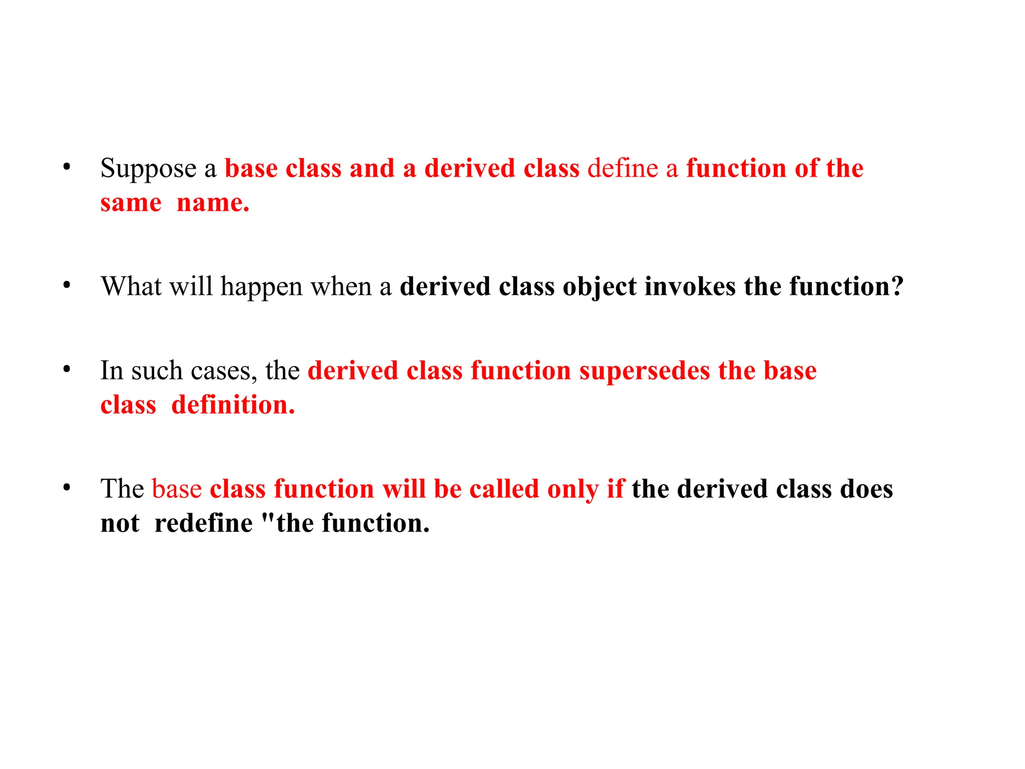 • Suppose a base class and a derived class define a function of the
same name.
• What will happen when a derived class object invokes the function?
• In such cases, the derived class function supersedes the base
class definition.
• The base class function will be called only if the derived class does
not redefine "the function.
 