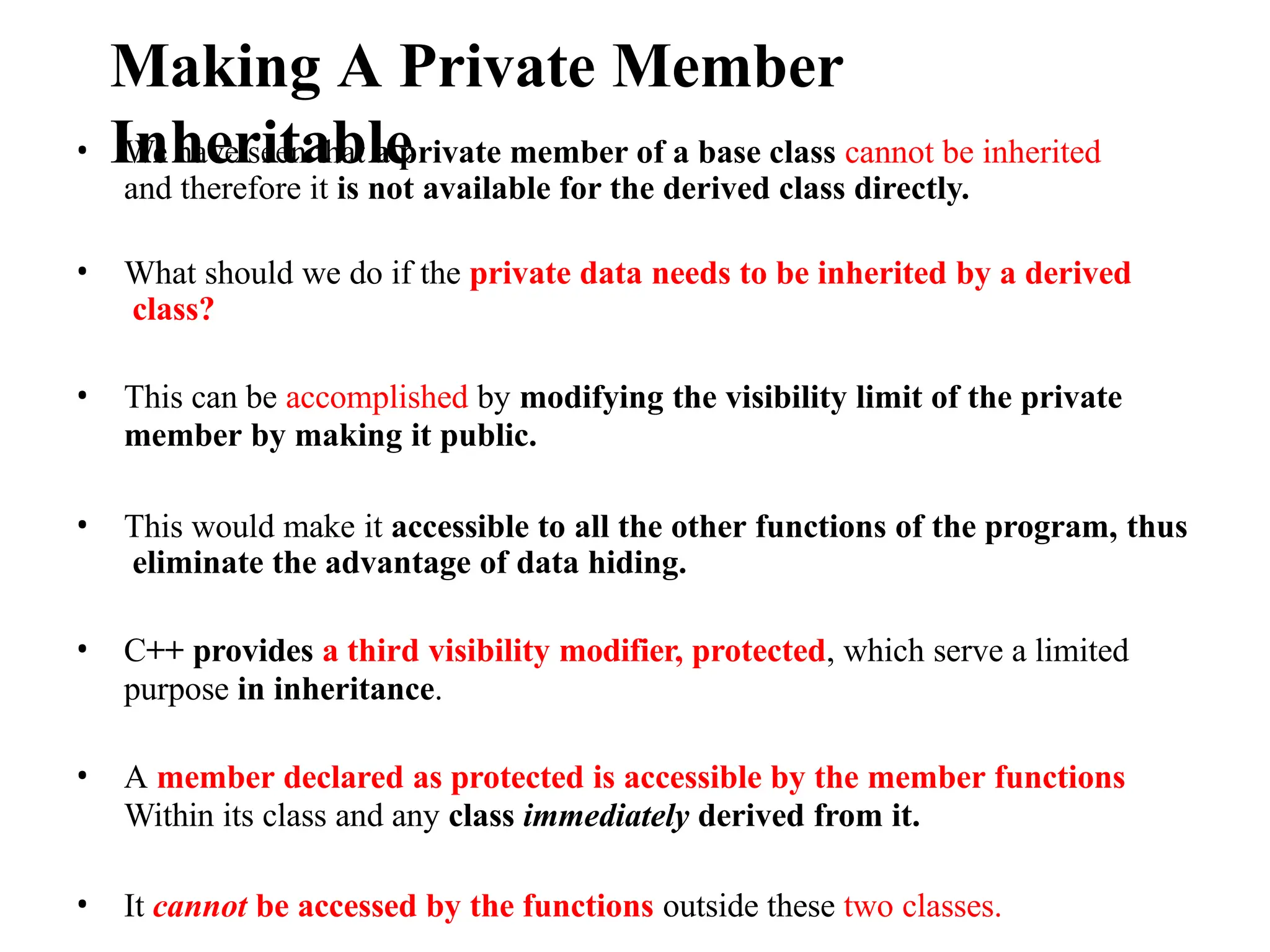 Making A Private Member
Inheritable
• We have seen that a private member of a base class cannot be inherited
and therefore it is not available for the derived class directly.
• What should we do if the private data needs to be inherited by a derived
class?
• This can be accomplished by modifying the visibility limit of the private
member by making it public.
• This would make it accessible to all the other functions of the program, thus
eliminate the advantage of data hiding.
• C++ provides a third visibility modifier, protected, which serve a limited
purpose in inheritance.
• A member declared as protected is accessible by the member functions
Within its class and any class immediately derived from it.
• It cannot be accessed by the functions outside these two classes.
 