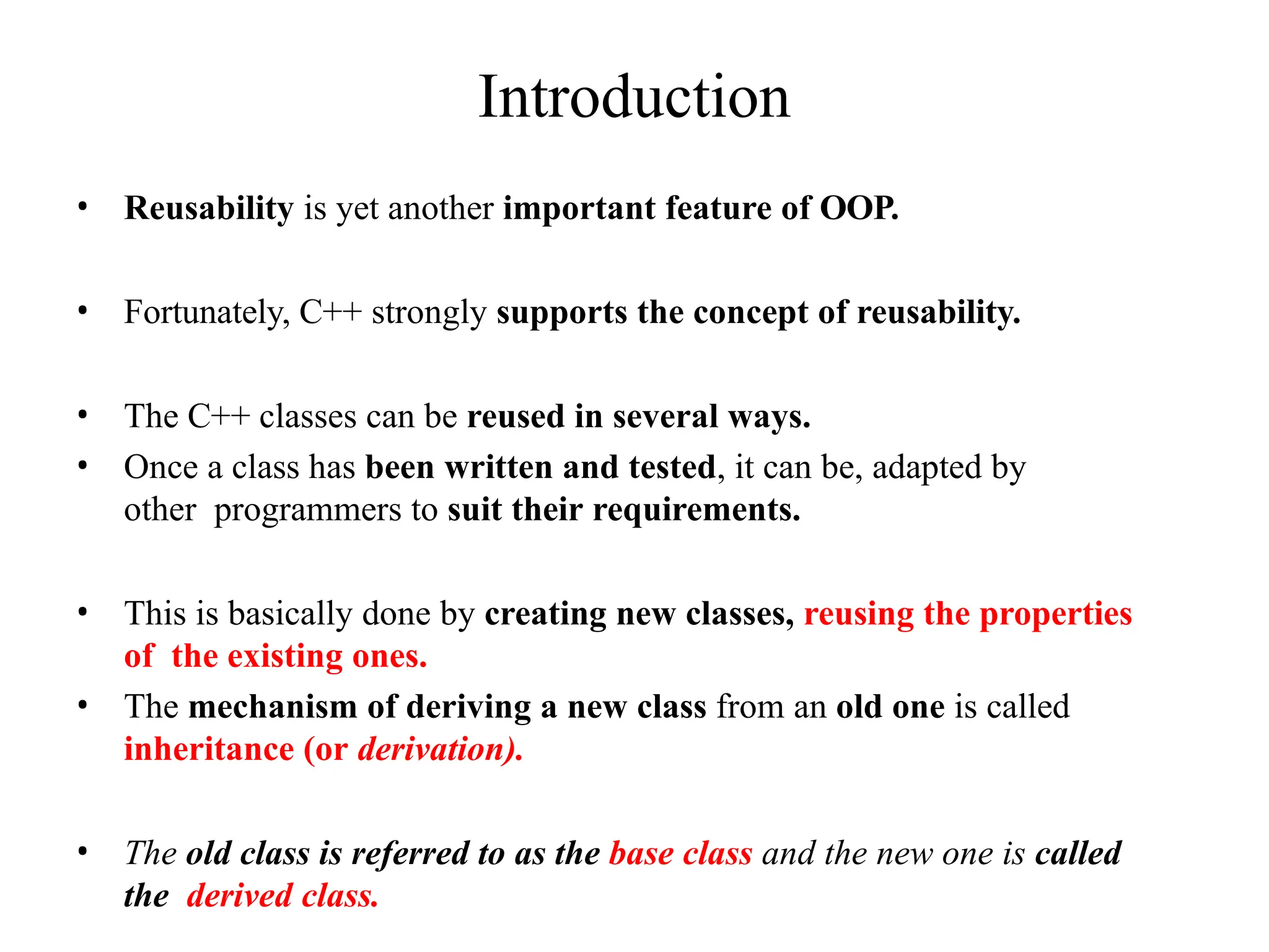 Introduction
• Reusability is yet another important feature of OOP.
• Fortunately, C++ strongly supports the concept of reusability.
• The C++ classes can be reused in several ways.
• Once a class has been written and tested, it can be, adapted by
other programmers to suit their requirements.
• This is basically done by creating new classes, reusing the properties
of the existing ones.
• The mechanism of deriving a new class from an old one is called
inheritance (or derivation).
• The old class is referred to as the base class and the new one is called
the derived class.
 