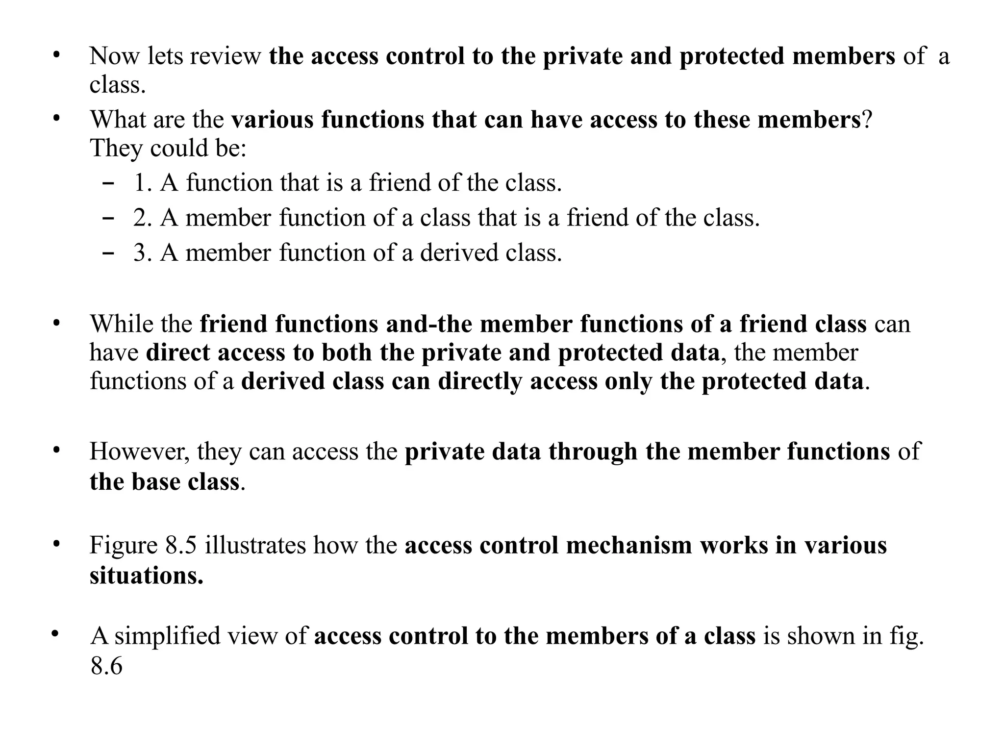 • Now lets review the access control to the private and protected members of a
class.
• What are the various functions that can have access to these members?
They could be:
– 1. A function that is a friend of the class.
– 2. A member function of a class that is a friend of the class.
– 3. A member function of a derived class.
• While the friend functions and-the member functions of a friend class can
have direct access to both the private and protected data, the member
functions of a derived class can directly access only the protected data.
• However, they can access the private data through the member functions of
the base class.
• Figure 8.5 illustrates how the access control mechanism works in various
situations.
• A simplified view of access control to the members of a class is shown in fig.
8.6
 