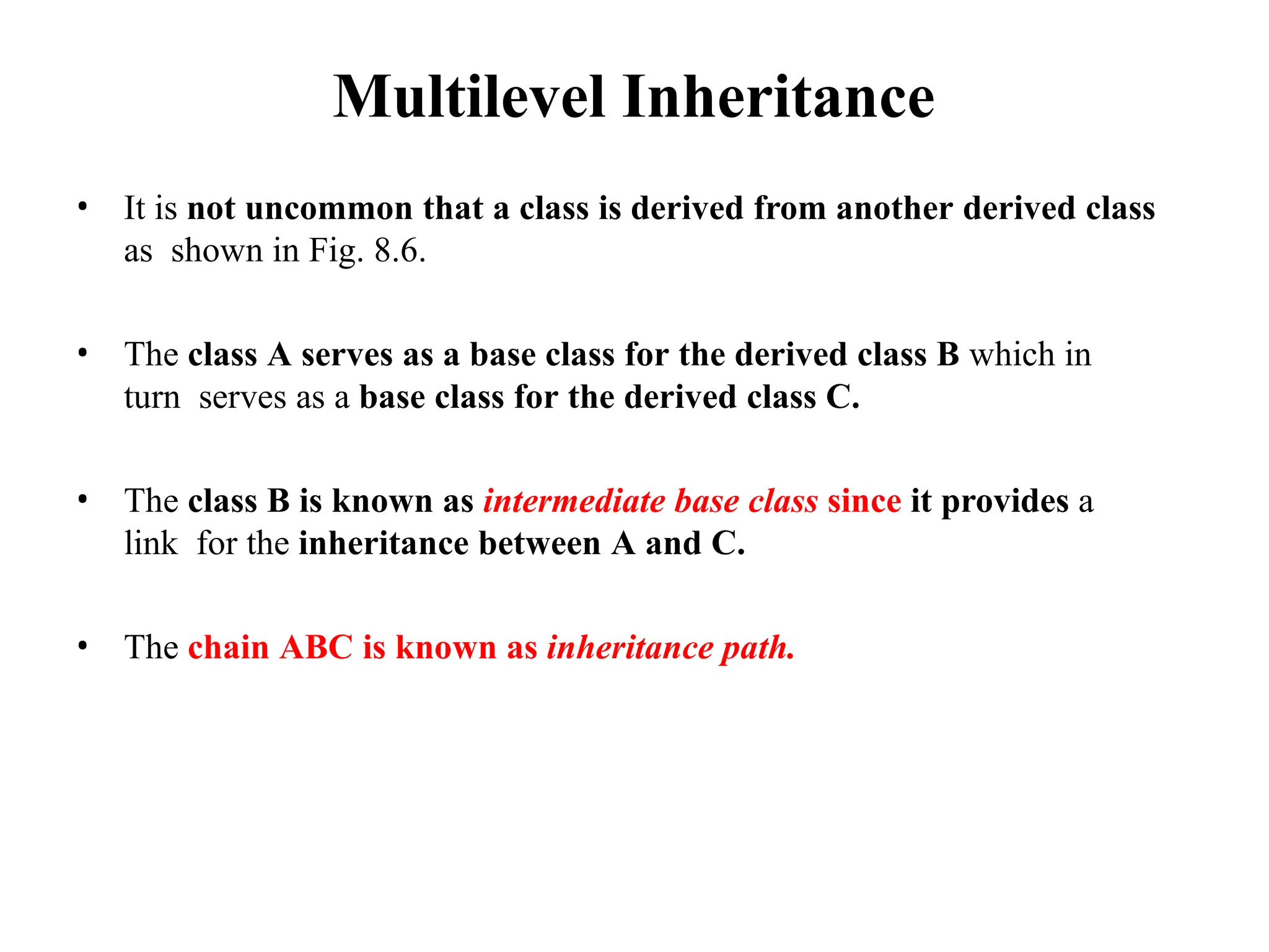 Multilevel Inheritance
• It is not uncommon that a class is derived from another derived class
as shown in Fig. 8.6.
• The class A serves as a base class for the derived class B which in
turn serves as a base class for the derived class C.
• The class B is known as intermediate base class since it provides a
link for the inheritance between A and C.
• The chain ABC is known as inheritance path.
 
