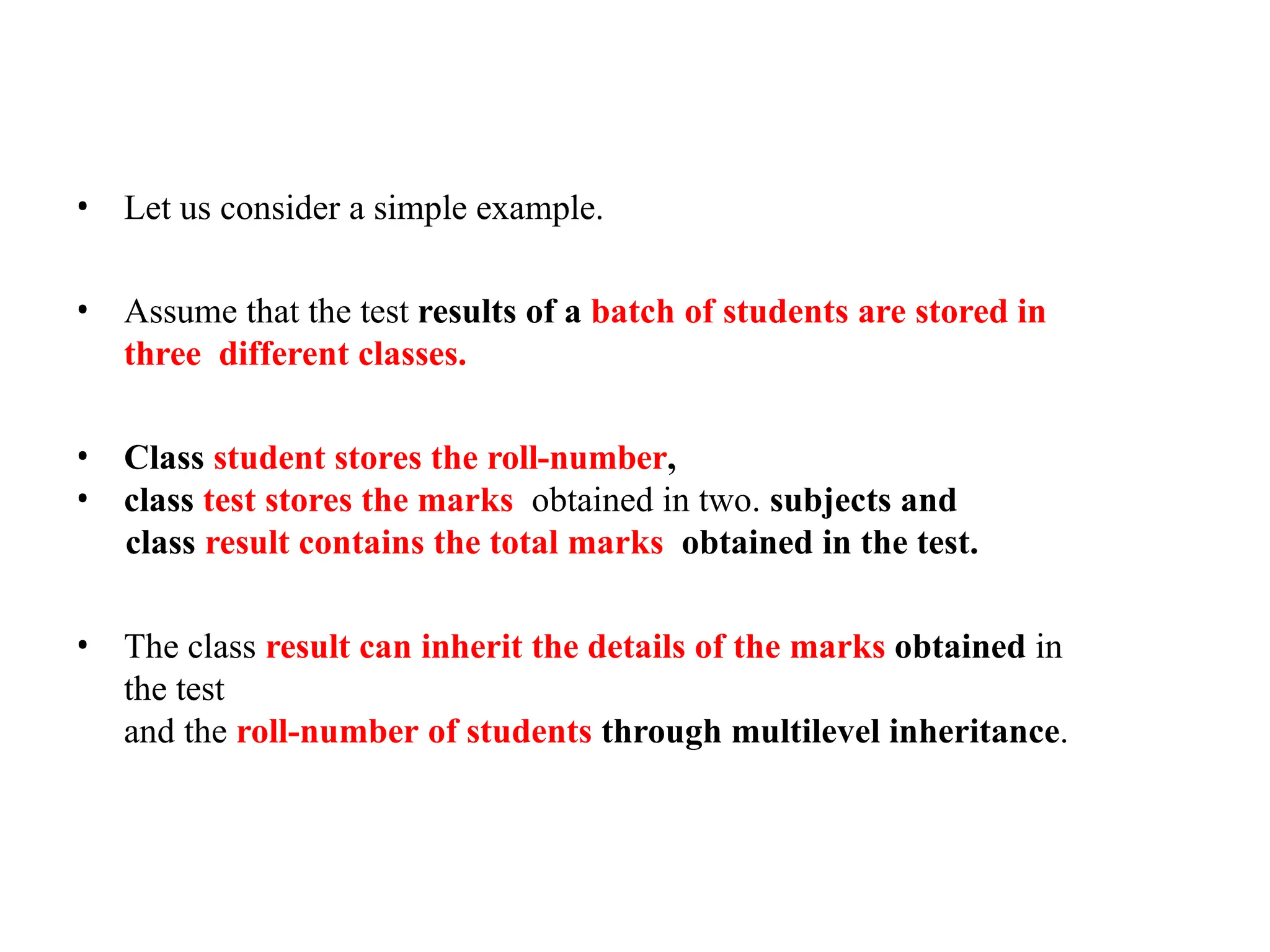 • Let us consider a simple example.
• Assume that the test results of a batch of students are stored in
three different classes.
• Class student stores the roll-number,
• class test stores the marks obtained in two. subjects and
class result contains the total marks obtained in the test.
• The class result can inherit the details of the marks obtained in
the test
and the roll-number of students through multilevel inheritance.
 