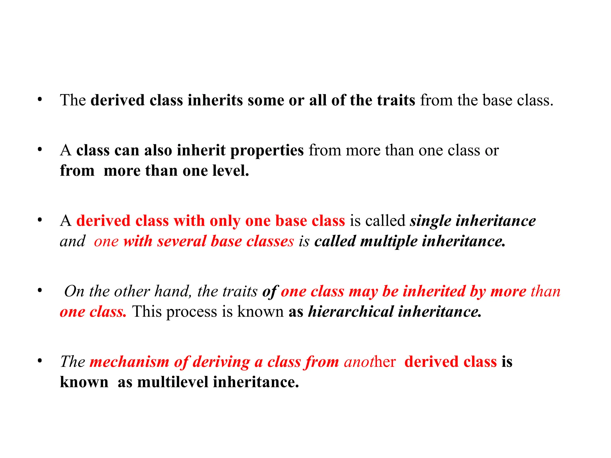 • The derived class inherits some or all of the traits from the base class.
• A class can also inherit properties from more than one class or
from more than one level.
• A derived class with only one base class is called single inheritance
and one with several base classes is called multiple inheritance.
• On the other hand, the traits of one class may be inherited by more than
one class. This process is known as hierarchical inheritance.
• The mechanism of deriving a class from another derived class is
known as multilevel inheritance.
 