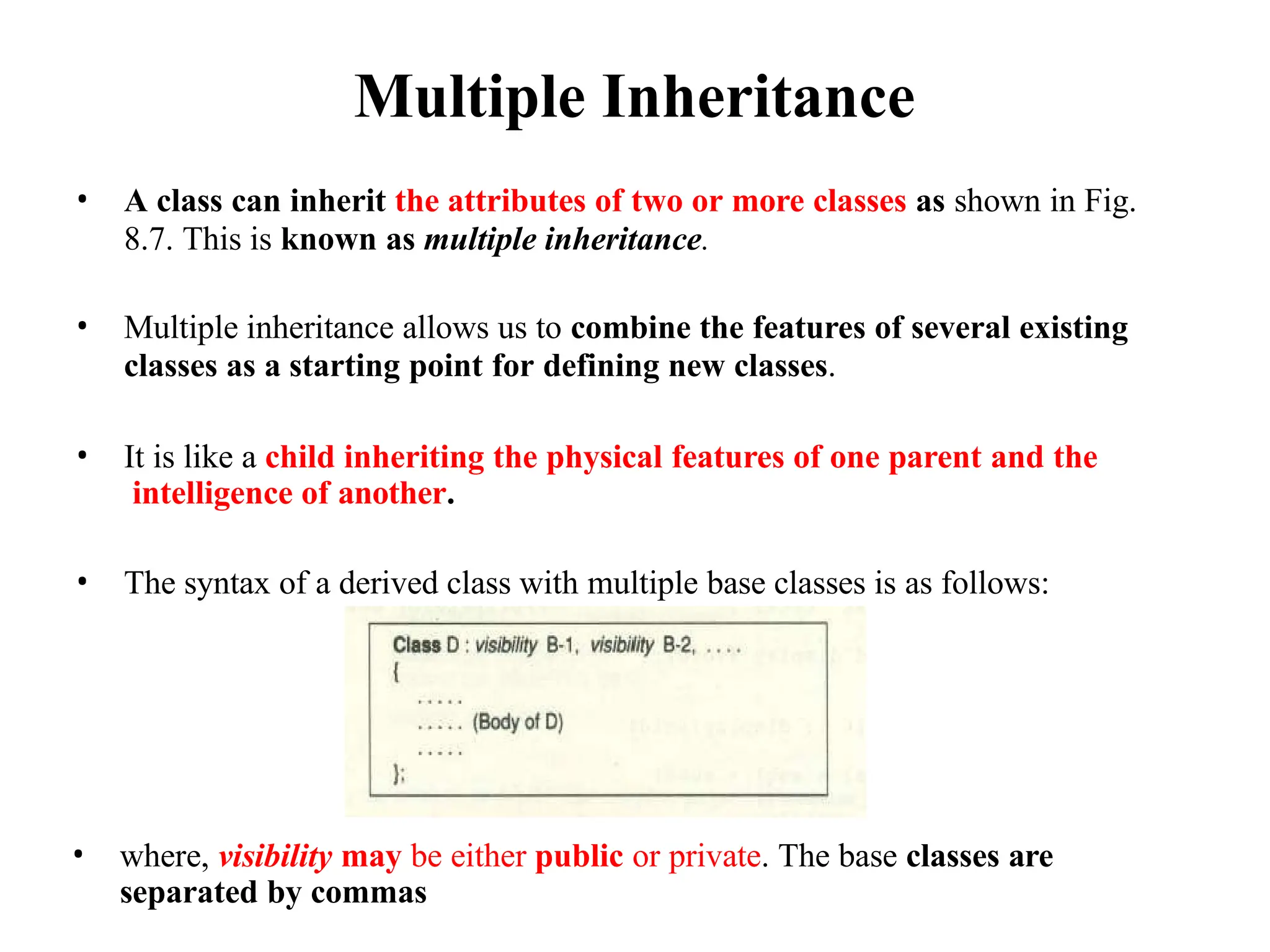 Multiple Inheritance
• A class can inherit the attributes of two or more classes as shown in Fig.
8.7. This is known as multiple inheritance.
• Multiple inheritance allows us to combine the features of several existing
classes as a starting point for defining new classes.
• It is like a child inheriting the physical features of one parent and the
intelligence of another.
• The syntax of a derived class with multiple base classes is as follows:
• where, visibility may be either public or private. The base classes are
separated by commas
 