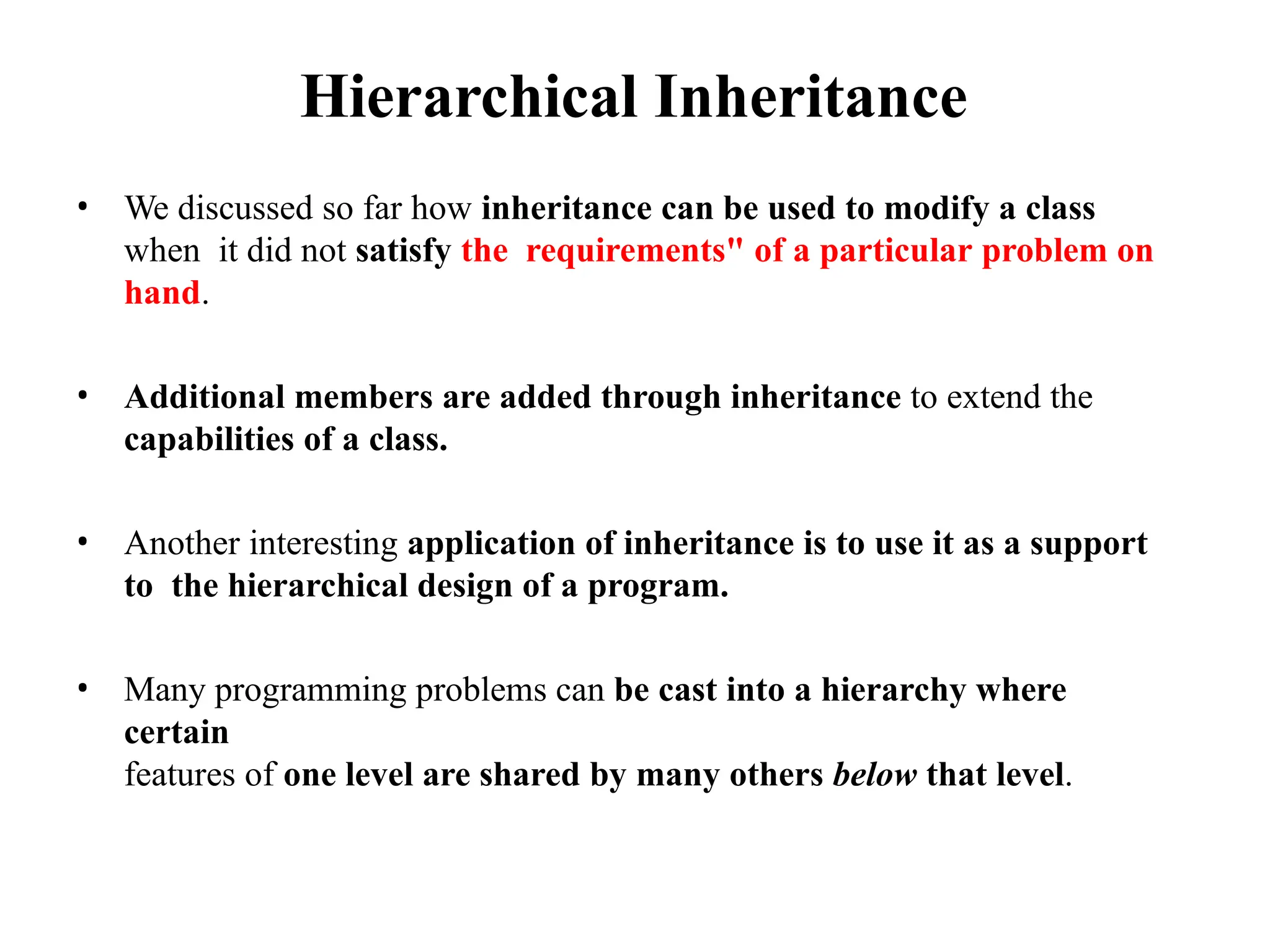 Hierarchical Inheritance
• We discussed so far how inheritance can be used to modify a class
when it did not satisfy the requirements" of a particular problem on
hand.
• Additional members are added through inheritance to extend the
capabilities of a class.
• Another interesting application of inheritance is to use it as a support
to the hierarchical design of a program.
• Many programming problems can be cast into a hierarchy where
certain
features of one level are shared by many others below that level.
 
