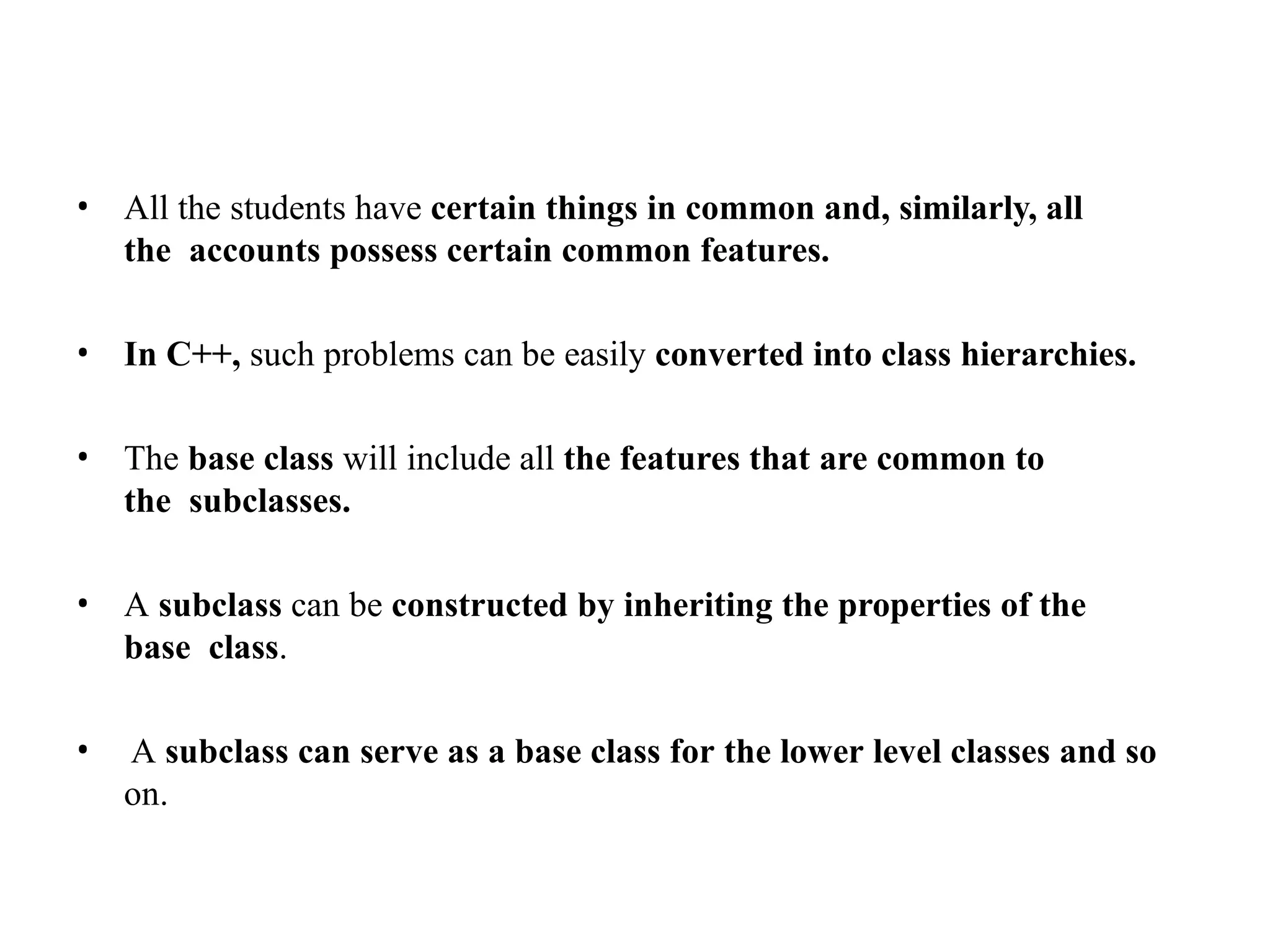 • All the students have certain things in common and, similarly, all
the accounts possess certain common features.
• In C++, such problems can be easily converted into class hierarchies.
• The base class will include all the features that are common to
the subclasses.
• A subclass can be constructed by inheriting the properties of the
base class.
• A subclass can serve as a base class for the lower level classes and so
on.
 