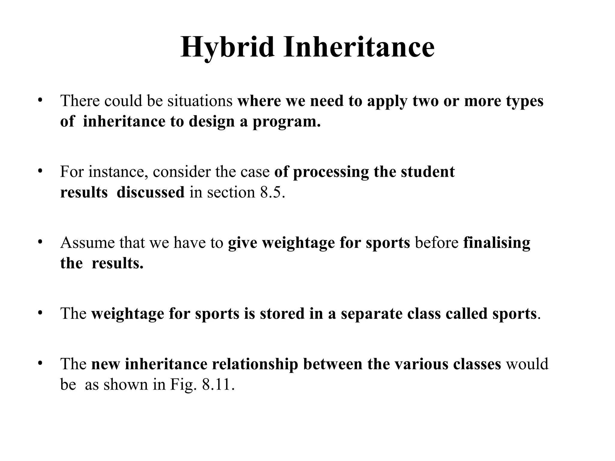 Hybrid Inheritance
• There could be situations where we need to apply two or more types
of inheritance to design a program.
• For instance, consider the case of processing the student
results discussed in section 8.5.
• Assume that we have to give weightage for sports before finalising
the results.
• The weightage for sports is stored in a separate class called sports.
• The new inheritance relationship between the various classes would
be as shown in Fig. 8.11.
 