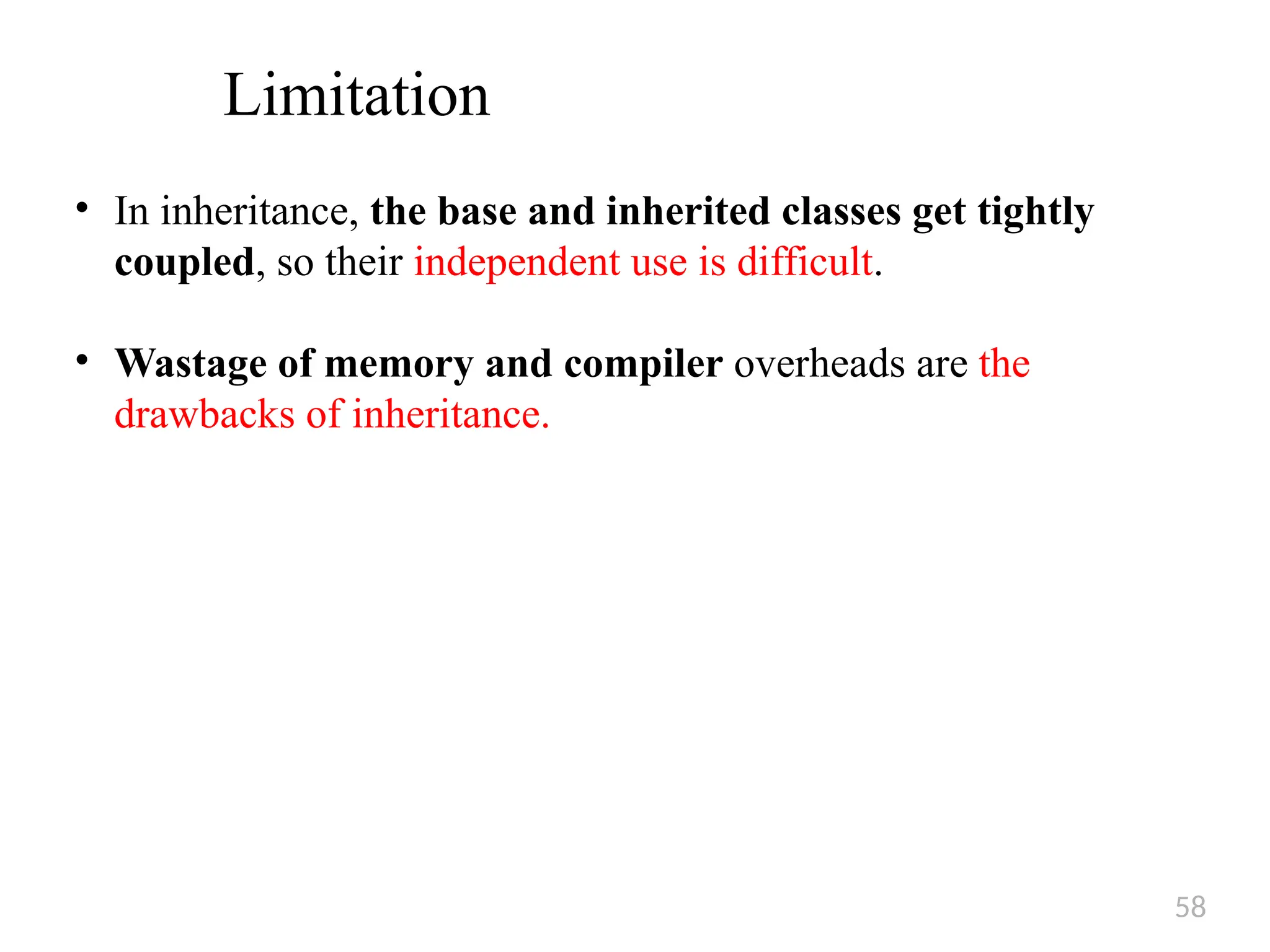 58
Limitation
• In inheritance, the base and inherited classes get tightly
coupled, so their independent use is difficult.
• Wastage of memory and compiler overheads are the
drawbacks of inheritance.
 