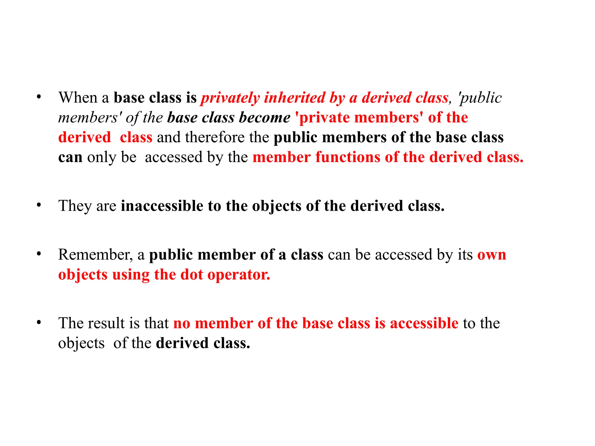 • When a base class is privately inherited by a derived class, 'public
members' of the base class become 'private members' of the
derived class and therefore the public members of the base class
can only be accessed by the member functions of the derived class.
• They are inaccessible to the objects of the derived class.
• Remember, a public member of a class can be accessed by its own
objects using the dot operator.
• The result is that no member of the base class is accessible to the
objects of the derived class.
 