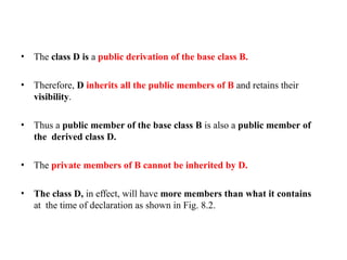 • The class D is a public derivation of the base class B.
• Therefore, D inherits all the public members of B and retains their
visibility.
• Thus a public member of the base class B is also a public member of
the derived class D.
• The private members of B cannot be inherited by D.
• The class D, in effect, will have more members than what it contains
at the time of declaration as shown in Fig. 8.2.
 