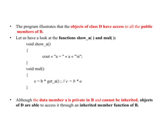 • The program illustrates that the objects of class D have access to all the public
members of B.
• Let us have a look at the functions show_a( ) and mul( ):
void show_a()
{
cout « "a = " « a « "n";
}
void mul()
{
c = b * get_a() ; // c = b * a
}
• Although the data member a is private in B and cannot be inherited, objects
of D are able to access it through an inherited member function of B.
 