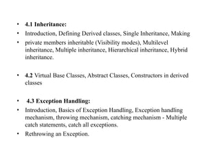 • 4.1 Inheritance:
• Introduction, Defining Derived classes, Single Inheritance, Making
• private members inheritable (Visibility modes), Multilevel
inheritance, Multiple inheritance, Hierarchical inheritance, Hybrid
inheritance.
• 4.2 Virtual Base Classes, Abstract Classes, Constructors in derived
classes
• 4.3 Exception Handling:
• Introduction, Basics of Exception Handling, Exception handling
mechanism, throwing mechanism, catching mechanism - Multiple
catch statements, catch all exceptions.
• Rethrowing an Exception.
 