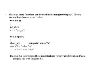 • However, these functions can be used inside mul()and display() like the
normal functions as shown below:
void mul()
{
get_ab();
c = b * get_a();
void display()
{
show_a(); //outputs value of 'a'
cout «"b = " « b « ''n''
« "c = " « c « ''nn'';
Program 8.2 incorporates these modifications for private derivation. Please
compare this with Program 8.1.
 