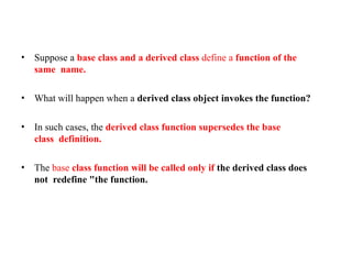 • Suppose a base class and a derived class define a function of the
same name.
• What will happen when a derived class object invokes the function?
• In such cases, the derived class function supersedes the base
class definition.
• The base class function will be called only if the derived class does
not redefine "the function.
 