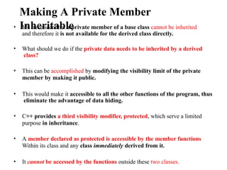 Making A Private Member
Inheritable
• We have seen that a private member of a base class cannot be inherited
and therefore it is not available for the derived class directly.
• What should we do if the private data needs to be inherited by a derived
class?
• This can be accomplished by modifying the visibility limit of the private
member by making it public.
• This would make it accessible to all the other functions of the program, thus
eliminate the advantage of data hiding.
• C++ provides a third visibility modifier, protected, which serve a limited
purpose in inheritance.
• A member declared as protected is accessible by the member functions
Within its class and any class immediately derived from it.
• It cannot be accessed by the functions outside these two classes.
 