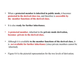 • When a protected member is inherited in public mode, it becomes
protected in the derived class too, and therefore is accessible by
the member functions of the derived class.
• It is also ready for further inheritance.
• A protected member, inherited in the private mode derivation,
becomes private in the derived class.
• Although it is available to the member functions of the derived class, it
is not available for further inheritance (since private members cannot be
inherited).
• Figure 8.4 is the pictorial representation for the two levels of derivation;
 